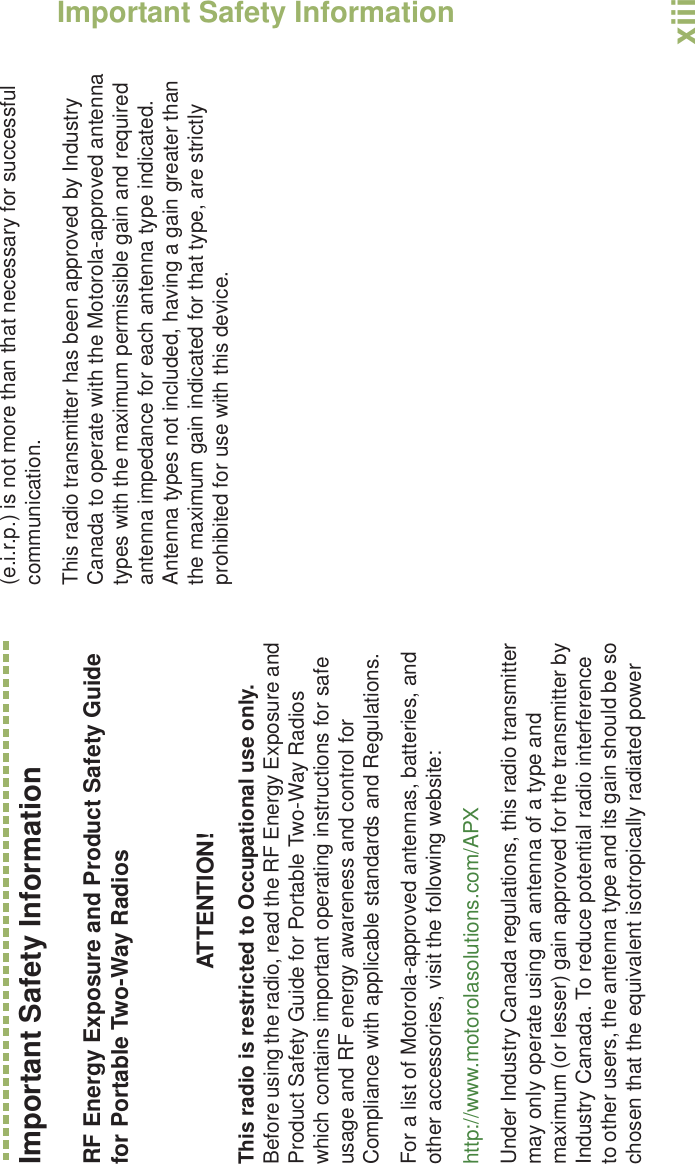 Important Safety InformationEnglishxiiiImportant Safety InformationRF Energy Exposure and Product Safety Guide for Portable Two-Way RadiosATTENTION! This radio is restricted to Occupational use only. Before using the radio, read the RF Energy Exposure and Product Safety Guide for Portable Two-Way Radios which contains important operating instructions for safe usage and RF energy awareness and control for Compliance with applicable standards and Regulations.For a list of Motorola-approved antennas, batteries, and other accessories, visit the following website: http://www.motorolasolutions.com/APXUnder Industry Canada regulations, this radio transmitter may only operate using an antenna of a type and maximum (or lesser) gain approved for the transmitter by Industry Canada. To reduce potential radio interference to other users, the antenna type and its gain should be so chosen that the equivalent isotropically radiated power (e.i.r.p.) is not more than that necessary for successful communication.This radio transmitter has been approved by Industry Canada to operate with the Motorola-approved antenna types with the maximum permissible gain and required antenna impedance for each antenna type indicated. Antenna types not included, having a gain greater than the maximum gain indicated for that type, are strictly prohibited for use with this device.