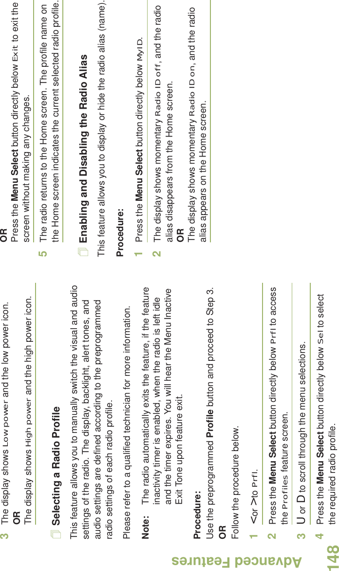 Advanced FeaturesEnglish1483The display shows Low power and the low power icon.ORThe display shows High power and the high power icon.Selecting a Radio ProfileThis feature allows you to manually switch the visual and audio settings of the radio. The display, backlight, alert tones, and audio settings are defined according to the preprogrammed radio settings of each radio profile.Please refer to a qualified technician for more information.Note: The radio automatically exits the feature, if the feature inactivity timer is enabled, when the radio is left idle and the timer expires. You will hear the Menu Inactive Exit Tone upon feature exit.Procedure: Use the preprogrammed Profile button and proceed to Step 3.ORFollow the procedure below.1&lt; or &gt; to Prfl.2Press the Menu Select button directly below Prfl to access the Profiles feature screen.3U or D to scroll through the menu selections.4Press the Menu Select button directly below Sel to select the required radio profile.ORPress the Menu Select button directly below Exit to exit the screen without making any changes.5The radio returns to the Home screen. The profile name on the Home screen indicates the current selected radio profile.Enabling and Disabling the Radio AliasThis feature allows you to display or hide the radio alias (name).Procedure: 1Press the Menu Select button directly below MyID.2The display shows momentary Radio ID off, and the radio alias disappears from the Home screen.ORThe display shows momentary Radio ID on, and the radio alias appears on the Home screen.