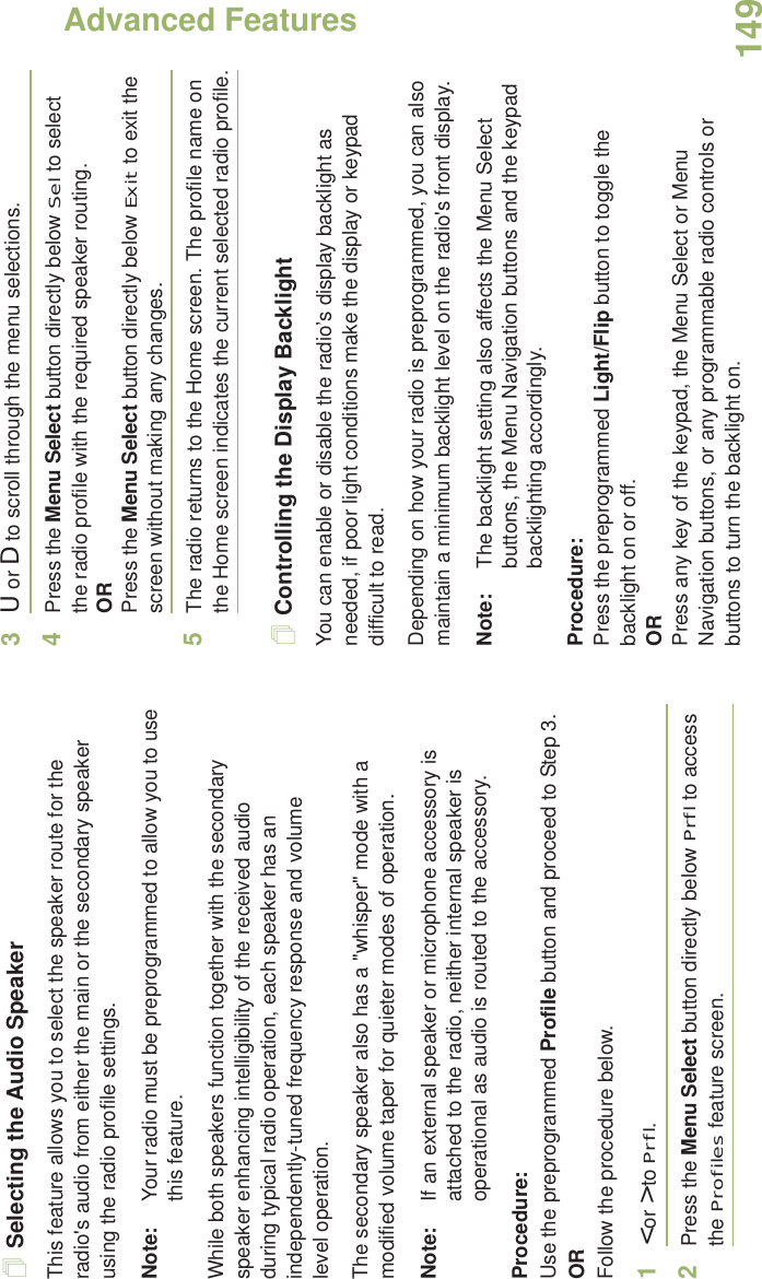 Advanced FeaturesEnglish149Selecting the Audio SpeakerThis feature allows you to select the speaker route for the radio&apos;s audio from either the main or the secondary speaker using the radio profile settings.Note: Your radio must be preprogrammed to allow you to use this feature.While both speakers function together with the secondary speaker enhancing intelligibility of the received audio during typical radio operation, each speaker has an independently-tuned frequency response and volume level operation.The secondary speaker also has a &quot;whisper&quot; mode with a modified volume taper for quieter modes of operation. Note: If an external speaker or microphone accessory is attached to the radio, neither internal speaker is operational as audio is routed to the accessory.Procedure: Use the preprogrammed Profile button and proceed to Step 3.ORFollow the procedure below.1&lt; or &gt; to Prfl.2Press the Menu Select button directly below Prfl to access the Profiles feature screen.3U or D to scroll through the menu selections.4Press the Menu Select button directly below Sel to select the radio profile with the required speaker routing.ORPress the Menu Select button directly below Exit to exit the screen without making any changes.5The radio returns to the Home screen. The profile name on the Home screen indicates the current selected radio profile.Controlling the Display BacklightYou can enable or disable the radio’s display backlight as needed, if poor light conditions make the display or keypad difficult to read.Depending on how your radio is preprogrammed, you can also maintain a minimum backlight level on the radio&apos;s front display.Note: The backlight setting also affects the Menu Select buttons, the Menu Navigation buttons and the keypad backlighting accordingly.Procedure: Press the preprogrammed Light/Flip button to toggle the backlight on or off.ORPress any key of the keypad, the Menu Select or Menu Navigation buttons, or any programmable radio controls or buttons to turn the backlight on.