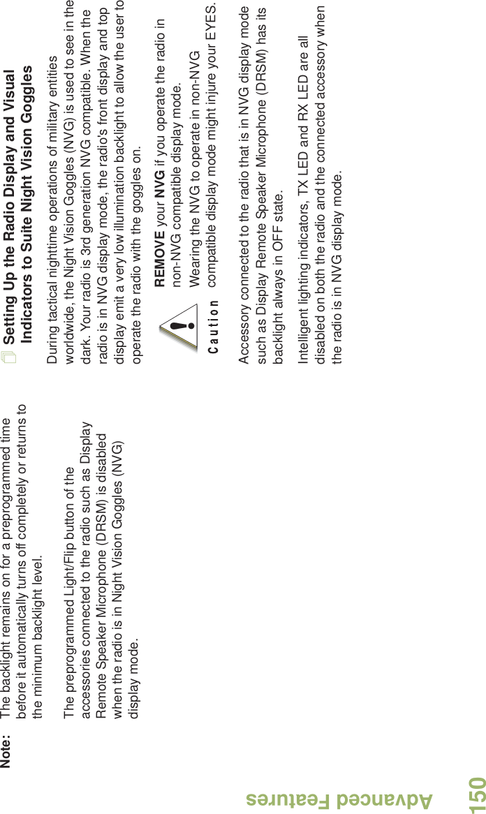 Advanced FeaturesEnglish150Note: The backlight remains on for a preprogrammed time before it automatically turns off completely or returns to the minimum backlight level.The preprogrammed Light/Flip button of the accessories connected to the radio such as Display Remote Speaker Microphone (DRSM) is disabled when the radio is in Night Vision Goggles (NVG) display mode.Setting Up the Radio Display and Visual Indicators to Suite Night Vision GogglesDuring tactical nighttime operations of military entities worldwide, the Night Vision Goggles (NVG) is used to see in the dark. Your radio is 3rd generation NVG compatible. When the radio is in NVG display mode, the radio&apos;s front display and top display emit a very low illumination backlight to allow the user to operate the radio with the goggles on. Accessory connected to the radio that is in NVG display mode such as Display Remote Speaker Microphone (DRSM) has its backlight always in OFF state.Intelligent lighting indicators, TX LED and RX LED are all disabled on both the radio and the connected accessory when the radio is in NVG display mode.REMOVE your NVG if you operate the radio in non-NVG compatible display mode.Wearing the NVG to operate in non-NVG compatible display mode might injure your EYES.!