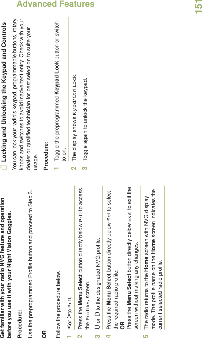 Advanced FeaturesEnglish151Get familiar with your radio NVG feature and operation  before you use it with your Night Vision Goggles.Procedure:Use the preprogrammed Profile button and proceed to Step 3.ORFollow the procedure below.1&lt; or &gt; to Prfl.2Press the Menu Select button directly below Prfl to access the Profiles screen.3U or D to the designated NVG profile.4Press the Menu Select button directly below Sel to select the required radio profile.ORPress the Menu Select button directly below Exit to exit the screen without making any changes.5The radio returns to the Home screen with NVG display mode. The profile name on the Home screen indicates the current selected radio profile.Locking and Unlocking the Keypad and ControlsYou can lock your radio’s keypad, programmable buttons, rotary knobs and switches to avoid inadvertent entry. Check with your dealer or qualified technician for best selection to suite your usage. Procedure: 1Toggle the preprogrammed Keypad Lock button or switch to on.2The display shows Kypd/Ctrl Lock.3Toggle again to unlock the keypad.