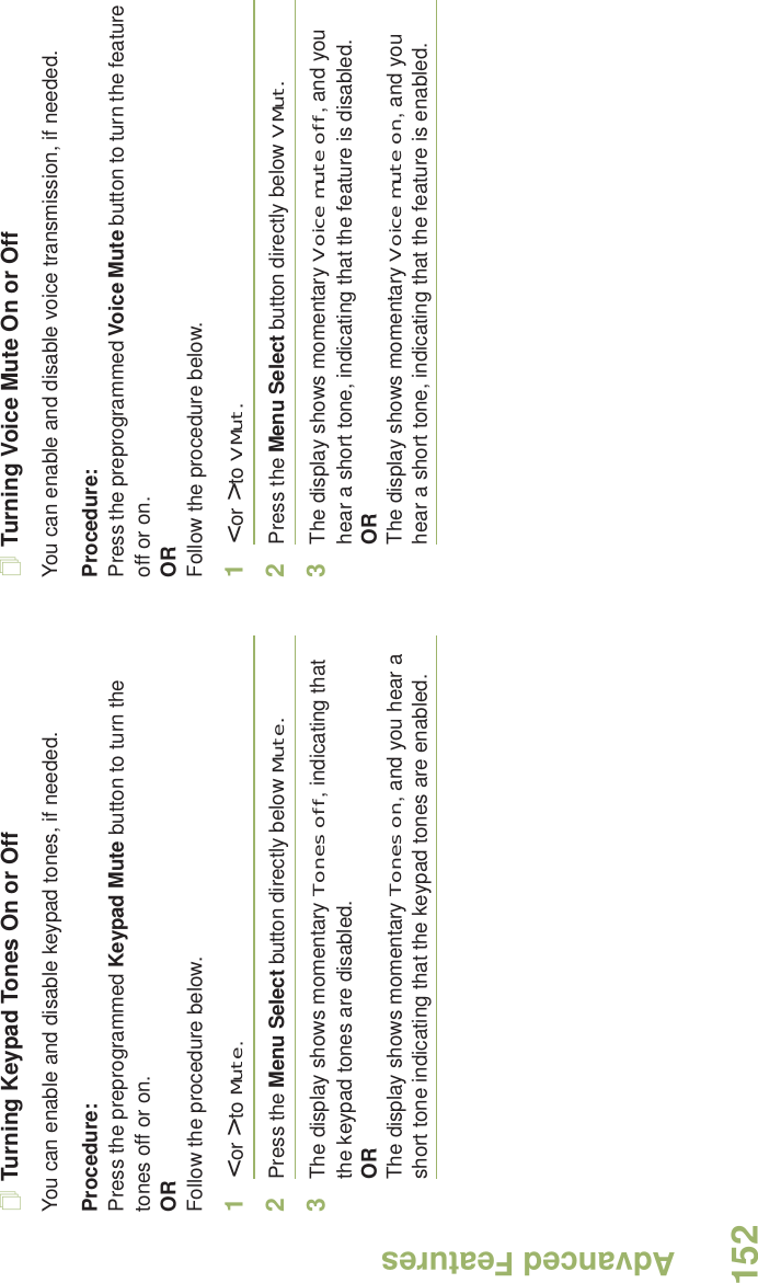 Advanced FeaturesEnglish152Turning Keypad Tones On or OffYou can enable and disable keypad tones, if needed.Procedure: Press the preprogrammed Keypad Mute button to turn the tones off or on.ORFollow the procedure below.1&lt; or &gt; to Mute.2Press the Menu Select button directly below Mute.3The display shows momentary Tones off, indicating that the keypad tones are disabled.ORThe display shows momentary Tones on, and you hear a short tone indicating that the keypad tones are enabled.Turning Voice Mute On or OffYou can enable and disable voice transmission, if needed.Procedure: Press the preprogrammed Voice Mute button to turn the feature off or on.ORFollow the procedure below.1&lt; or &gt; to VMut.2Press the Menu Select button directly below VMut.3The display shows momentary Voice mute off, and you hear a short tone, indicating that the feature is disabled.ORThe display shows momentary Voice mute on, and you hear a short tone, indicating that the feature is enabled.