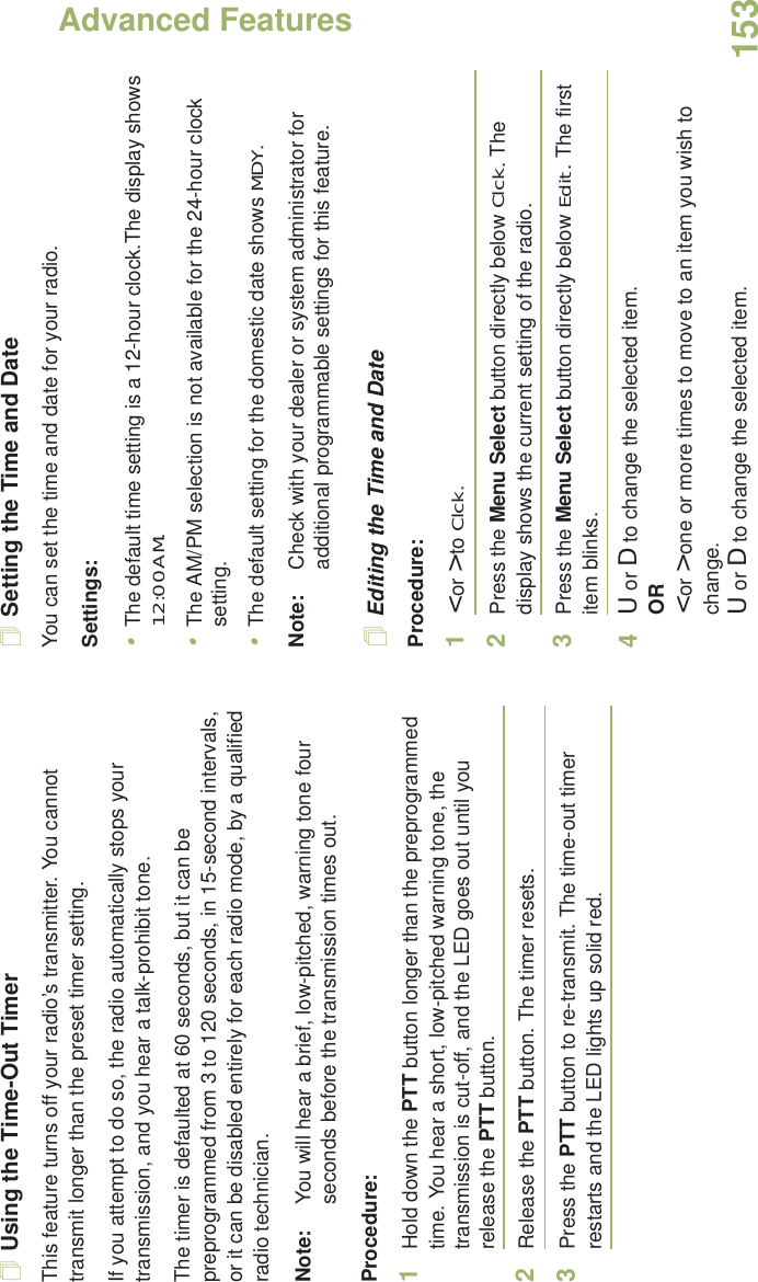 Advanced FeaturesEnglish153Using the Time-Out TimerThis feature turns off your radio’s transmitter. You cannot transmit longer than the preset timer setting.If you attempt to do so, the radio automatically stops your transmission, and you hear a talk-prohibit tone. The timer is defaulted at 60 seconds, but it can be preprogrammed from 3 to 120 seconds, in 15-second intervals, or it can be disabled entirely for each radio mode, by a qualified radio technician.Note: You will hear a brief, low-pitched, warning tone four seconds before the transmission times out.Procedure: 1Hold down the PTT button longer than the preprogrammed time. You hear a short, low-pitched warning tone, the transmission is cut-off, and the LED goes out until you release the PTT button.2Release the PTT button. The timer resets.3Press the PTT button to re-transmit. The time-out timer restarts and the LED lights up solid red.Setting the Time and DateYou can set the time and date for your radio.Settings: •The default time setting is a 12-hour clock.The display shows 12:00AM.•The AM/PM selection is not available for the 24-hour clock setting.•The default setting for the domestic date shows MDY.Note: Check with your dealer or system administrator for additional programmable settings for this feature.Editing the Time and DateProcedure:1&lt; or &gt; to Clck.2Press the Menu Select button directly below Clck. The display shows the current setting of the radio.3Press the Menu Select button directly below Edit. The first item blinks.4U or D to change the selected item.OR&lt; or &gt; one or more times to move to an item you wish to change.U or D to change the selected item.