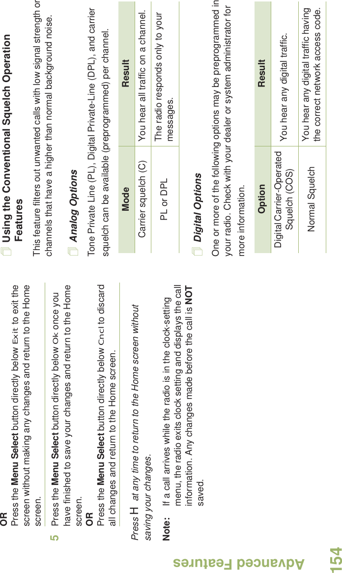 Advanced FeaturesEnglish154ORPress the Menu Select button directly below Exit to exit the screen without making any changes and return to the Home screen.5Press the Menu Select button directly below Ok once you have finished to save your changes and return to the Home screen.ORPress the Menu Select button directly below Cncl to discard all changes and return to the Home screen.Press H at any time to return to the Home screen without saving your changes.Note: If a call arrives while the radio is in the clock-setting menu, the radio exits clock setting and displays the call information. Any changes made before the call is NOT saved.Using the Conventional Squelch Operation FeaturesThis feature filters out unwanted calls with low signal strength or channels that have a higher than normal background noise.Analog OptionsTone Private Line (PL), Digital Private-Line (DPL), and carrier squelch can be available (preprogrammed) per channel.Digital OptionsOne or more of the following options may be preprogrammed in your radio. Check with your dealer or system administrator for more information.Mode ResultCarrier squelch (C) You hear all traffic on a channel.PL or DPL The radio responds only to your messages.Option ResultDigital Carrier-Operated Squelch (COS) You hear any digital traffic.Normal Squelch You hear any digital traffic having the correct network access code.