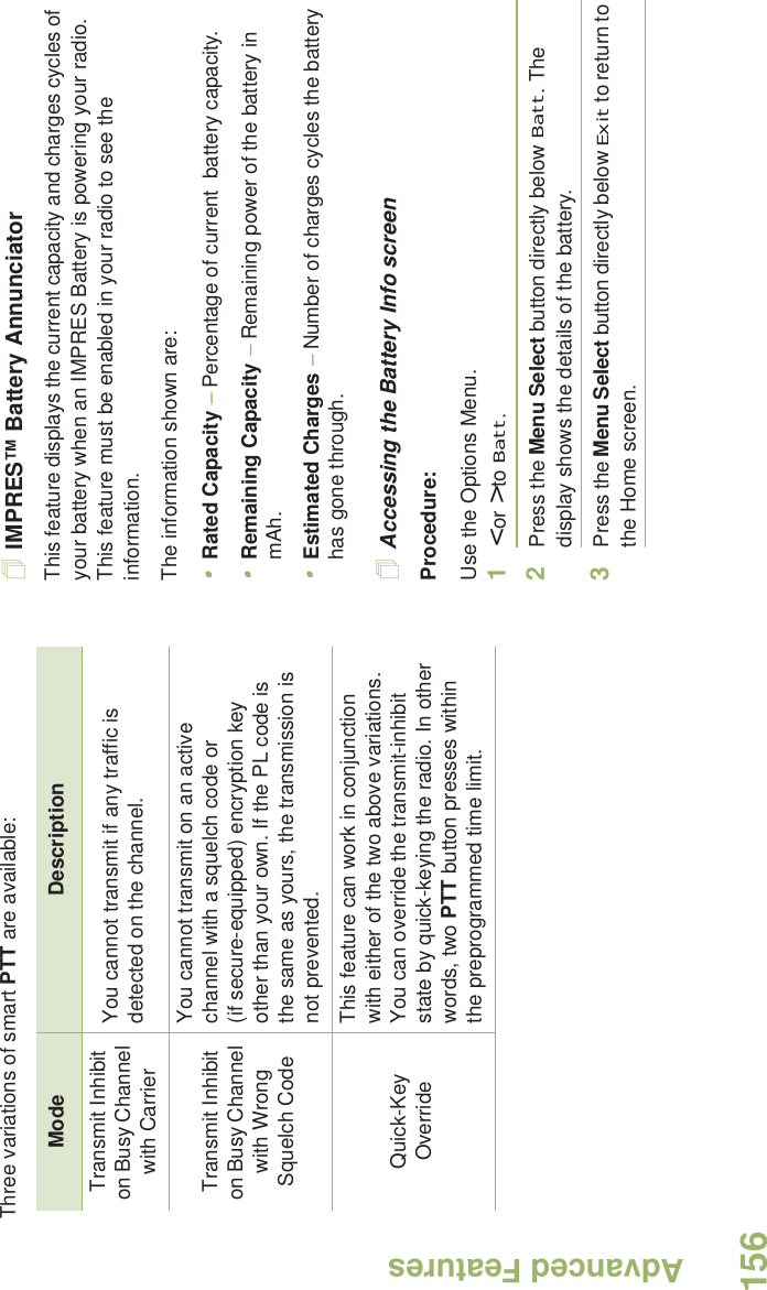 Advanced FeaturesEnglish156Three variations of smart PTT are available: IMPRES™ Battery AnnunciatorThis feature displays the current capacity and charges cycles of  your battery when an IMPRES Battery is powering your radio. This feature must be enabled in your radio to see the information.The information shown are:•Rated Capacity – Percentage of current  battery capacity.•Remaining Capacity – Remaining power of the battery in mAh.•Estimated Charges – Number of charges cycles the battery has gone through.Accessing the Battery Info screenProcedure:Use the Options Menu.1&lt; or &gt; to Batt.2Press the Menu Select button directly below Batt. The display shows the details of the battery.3Press the Menu Select button directly below Exit to return to the Home screen.Mode DescriptionTransmit Inhibit on Busy Channel with CarrierYou cannot transmit if any traffic is detected on the channel.Transmit Inhibit on Busy Channel with Wrong Squelch CodeYou cannot transmit on an active channel with a squelch code or (if secure-equipped) encryption key other than your own. If the PL code is the same as yours, the transmission is not prevented.Quick-Key OverrideThis feature can work in conjunction with either of the two above variations. You can override the transmit-inhibit state by quick-keying the radio. In other words, two PTT button presses within the preprogrammed time limit.