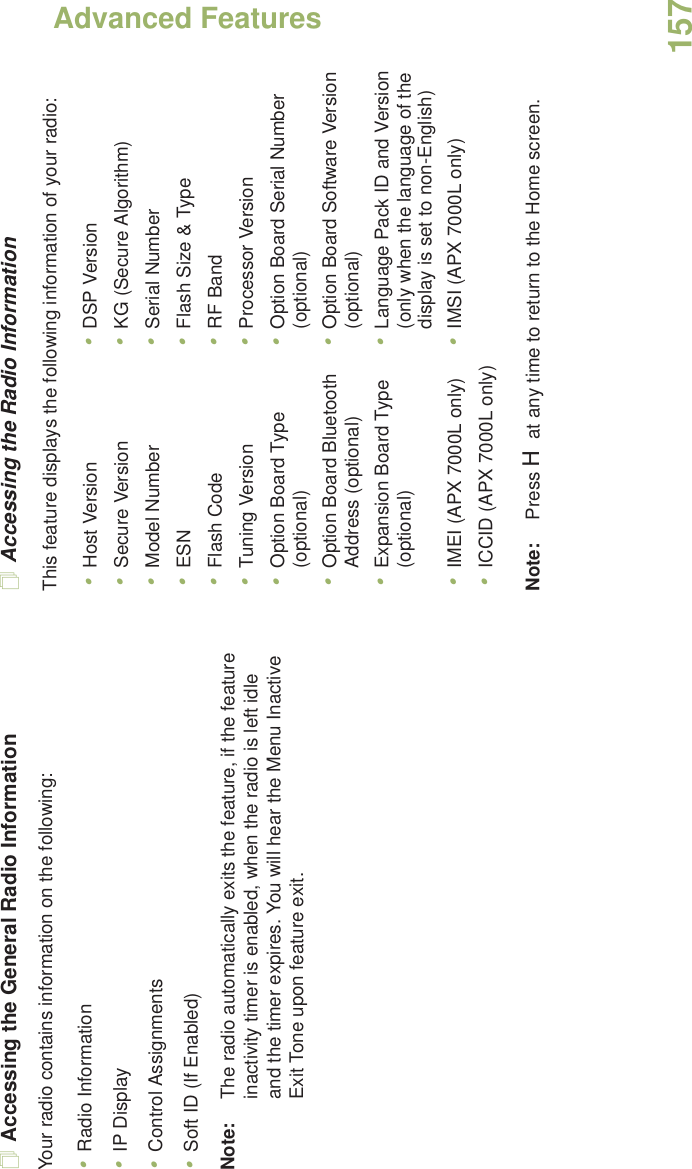 Advanced FeaturesEnglish157Accessing the General Radio InformationYour radio contains information on the following:•Radio Information•IP Display•Control Assignments•Soft ID (If Enabled)Note: The radio automatically exits the feature, if the feature inactivity timer is enabled, when the radio is left idle and the timer expires. You will hear the Menu Inactive Exit Tone upon feature exit.Accessing the Radio InformationThis feature displays the following information of your radio:   Note: Press H at any time to return to the Home screen.•Host Version •DSP Version•Secure Version •KG (Secure Algorithm)•Model Number •Serial Number•ESN •Flash Size &amp; Type•Flash Code •RF Band•Tuning Version •Processor Version•Option Board Type (optional) •Option Board Serial Number (optional)•Option Board Bluetooth Address (optional) •Option Board Software Version (optional)•Expansion Board Type (optional) •Language Pack ID and Version (only when the language of the display is set to non-English)•IMEI (APX 7000L only) •IMSI (APX 7000L only)•ICCID (APX 7000L only)
