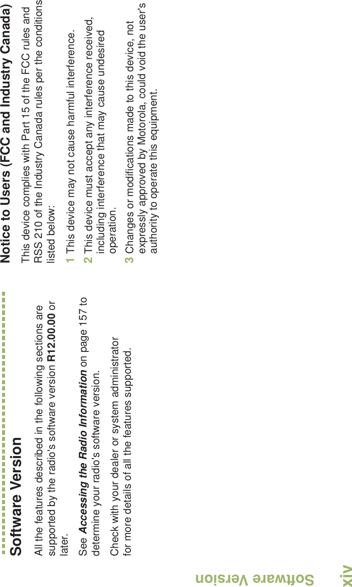 Software VersionEnglishxivSoftware VersionAll the features described in the following sections are supported by the radio&apos;s software version R12.00.00 or later. See Accessing the Radio Information on page 157 to determine your radio&apos;s software version. Check with your dealer or system administrator for more details of all the features supported.Notice to Users (FCC and Industry Canada)This device complies with Part 15 of the FCC rules and RSS 210 of the Industry Canada rules per the conditions listed below:1This device may not cause harmful interference.2This device must accept any interference received, including interference that may cause undesired operation.3Changes or modifications made to this device, not expressly approved by Motorola, could void the user&apos;s authority to operate this equipment.