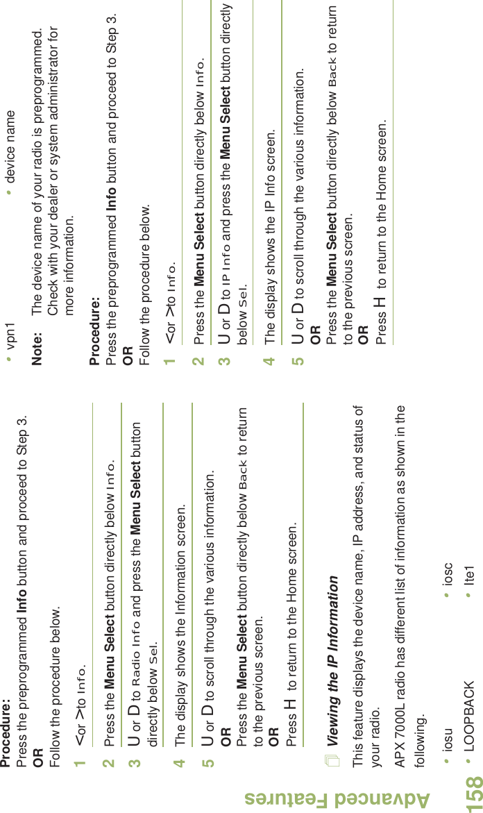 Advanced FeaturesEnglish158Procedure: Press the preprogrammed Info button and proceed to Step 3.ORFollow the procedure below.1&lt; or &gt; to Info.2Press the Menu Select button directly below Info.3U or D to Radio Info and press the Menu Select button directly below Sel.4The display shows the Information screen.5U or D to scroll through the various information.ORPress the Menu Select button directly below Back to return to the previous screen.ORPress H to return to the Home screen.Viewing the IP InformationThis feature displays the device name, IP address, and status of your radio.APX 7000L radio has different list of information as shown in the following.Note: The device name of your radio is preprogrammed. Check with your dealer or system administrator for more information.Procedure: Press the preprogrammed Info button and proceed to Step 3.ORFollow the procedure below.1&lt; or &gt; to Info.2Press the Menu Select button directly below Info.3U or D to IP Info and press the Menu Select button directly below Sel.4The display shows the IP Info screen.5U or D to scroll through the various information.ORPress the Menu Select button directly below Back to return to the previous screen.ORPress H to return to the Home screen.•iosu •iosc•LOOPBACK •Ite1•vpn1 •device name
