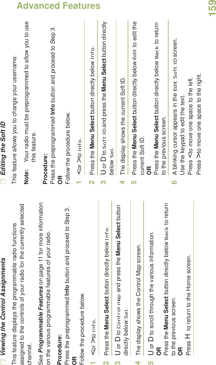 Advanced FeaturesEnglish159Viewing the Control AssignmentsThis feature displays the programmable radio functions assigned to the controls of your radio for the currently selected channel.See Programmable Features on page 11 for more information on the various programmable features of your radio.Procedure: Press the preprogrammed Info button and proceed to Step 3.ORFollow the procedure below.1&lt; or &gt; to Info.2Press the Menu Select button directly below Info.3U or D to Control map and press the Menu Select button directly below Sel.4The display shows the Control Map screen.5U or D to scroll through the various information.ORPress the Menu Select button directly below Back to return to the previous screen.ORPress H to return to the Home screen.Editing the Soft IDThis feature allows you to change your username. Note: Your radio must be preprogrammed to allow you to use this feature.Procedure: Press the preprogrammed Info button and proceed to Step 3.ORFollow the procedure below.1&lt; or &gt; to Info.2Press the Menu Select button directly below Info.3U or D to Soft ID and press the Menu Select button directly below Sel.4The display shows the current Soft ID. 5Press the Menu Select button directly below Edit to edit the current Soft ID.ORPress the Menu Select button directly below Back to return to the previous screen.6A blinking cursor appears in the Edit Soft ID screen.Use the keypad to edit the text.Press &lt; to move one space to the left. Press &gt; to move one space to the right.