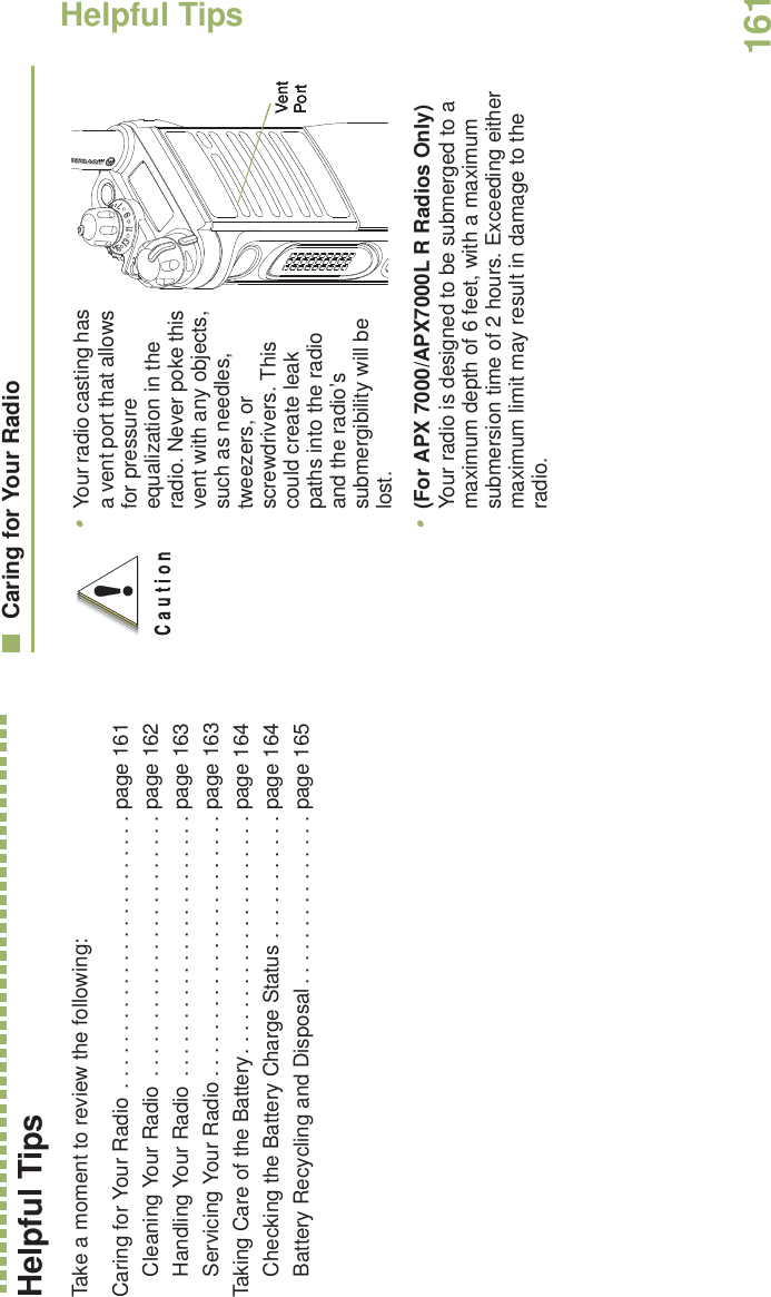 Helpful TipsEnglish161Helpful TipsTake a moment to review the following:Caring for Your Radio  . . . . . . . . . . . . . . . . . . . . . . . . page 161Cleaning Your Radio . . . . . . . . . . . . . . . . . . . . . . . page 162Handling Your Radio . . . . . . . . . . . . . . . . . . . . . . . page 163Servicing Your Radio . . . . . . . . . . . . . . . . . . . . . . . page 163Taking Care of the Battery. . . . . . . . . . . . . . . . . . . . . page 164Checking the Battery Charge Status . . . . . . . . . . . page 164Battery Recycling and Disposal . . . . . . . . . . . . . . . page 165Caring for Your Radio•Your radio casting has a vent port that allows for pressure equalization in the radio. Never poke this vent with any objects, such as needles, tweezers, or screwdrivers. This could create leak paths into the radio and the radio’s submergibility will be lost.       •(For APX 7000/APX7000L R Radios Only) Your radio is designed to be submerged to a maximum depth of 6 feet, with a maximum submersion time of 2 hours. Exceeding either maximum limit may result in damage to the radio.!Vent PortVent PortVent Port