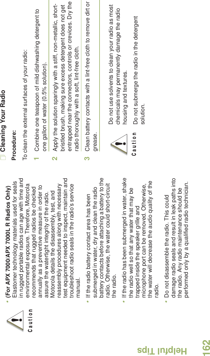 Helpful TipsEnglish162Cleaning Your RadioProcedure:To clean the external surfaces of your radio:1Combine one teaspoon of mild dishwashing detergent to one gallon of water (0.5% solution).2Apply the solution sparingly with a stiff, non-metallic, short-bristled brush, making sure excess detergent does not get entrapped near the connectors, controls or crevices. Dry the radio thoroughly with a soft, lint-free cloth.3Clean battery contacts with a lint-free cloth to remove dirt or grease. •(For APX 7000/APX 7000L R Radios Only) Elastomer technology materials used for seals in rugged portable radios can age with time and environmental exposure. Therefore, Motorola recommends that rugged radios be checked annually as a preventive measure in order to assure the watertight integrity of the radio. Motorola details the disassembly, test, and reassembly procedures along with necessary test equipment needed to inspect, maintain and troubleshoot radio seals in the radio’s service manual.•If the radio battery contact area has been submerged in water, dry and clean the radio battery contacts before attaching a battery to the radio. Otherwise, the water could short-circuit the radio.•If the radio has been submerged in water, shake the radio well so that any water that may be trapped inside the speaker grille and microphone port can be removed. Otherwise, the water will decrease the audio quality of the radio.•Do not disassemble the radio. This could damage radio seals and result in leak paths into the radio. Any radio maintenance should be performed only by a qualified radio technician.!Do not use solvents to clean your radio as most chemicals may permanently damage the radio housing and textures.Do not submerge the radio in the detergent solution.!