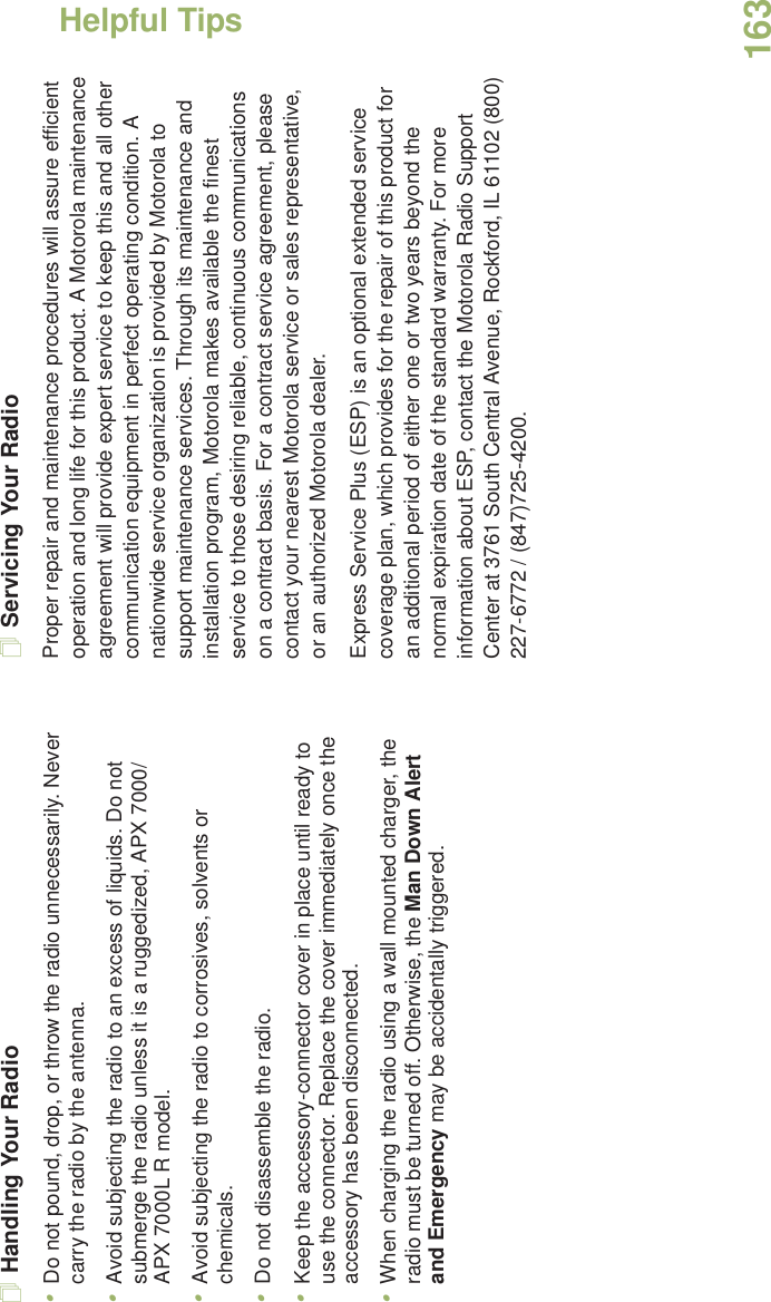 Helpful TipsEnglish163Handling Your Radio•Do not pound, drop, or throw the radio unnecessarily. Never carry the radio by the antenna.•Avoid subjecting the radio to an excess of liquids. Do not submerge the radio unless it is a ruggedized, APX 7000/APX 7000L R model.•Avoid subjecting the radio to corrosives, solvents or chemicals.•Do not disassemble the radio.•Keep the accessory-connector cover in place until ready to use the connector. Replace the cover immediately once the accessory has been disconnected.•When charging the radio using a wall mounted charger, the radio must be turned off. Otherwise, the Man Down Alert and Emergency may be accidentally triggered.Servicing Your RadioProper repair and maintenance procedures will assure efficient operation and long life for this product. A Motorola maintenance agreement will provide expert service to keep this and all other communication equipment in perfect operating condition. A nationwide service organization is provided by Motorola to support maintenance services. Through its maintenance and installation program, Motorola makes available the finest service to those desiring reliable, continuous communications on a contract basis. For a contract service agreement, please contact your nearest Motorola service or sales representative, or an authorized Motorola dealer.Express Service Plus (ESP) is an optional extended service coverage plan, which provides for the repair of this product for an additional period of either one or two years beyond the normal expiration date of the standard warranty. For more information about ESP, contact the Motorola Radio Support Center at 3761 South Central Avenue, Rockford, IL 61102 (800) 227-6772 / (847)725-4200.