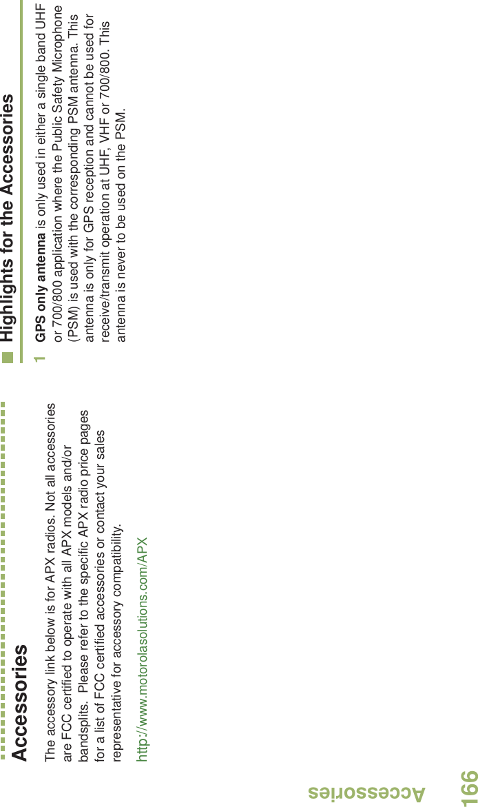 AccessoriesEnglish166AccessoriesThe accessory link below is for APX radios. Not all accessories are FCC certified to operate with all APX models and/or bandsplits.  Please refer to the specific APX radio price pages for a list of FCC certified accessories or contact your sales representative for accessory compatibility. http://www.motorolasolutions.com/APX Highlights for the Accessories1GPS only antenna is only used in either a single band UHF or 700/800 application where the Public Safety Microphone (PSM) is used with the corresponding PSM antenna. This antenna is only for GPS reception and cannot be used for receive/transmit operation at UHF, VHF or 700/800. This antenna is never to be used on the PSM.