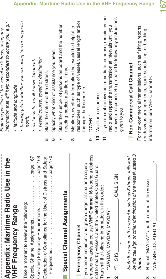 Appendix: Maritime Radio Use in the VHF Frequency RangeEnglish167Appendix: Maritime Radio Use in the VHF Frequency RangeTake a moment to review the following:Special Channel Assignments. . . . . . . . . . . . . . . . . . page 167Operating Frequency Requirements . . . . . . . . . . . . . page 168Declaration of Compliance for the User of Distress and Safety Frequencies . . . . . . . . . . . . . . . . . . . . . . . . . . . . . . page 170Special Channel AssignmentsEmergency ChannelIf you are in imminent and grave danger at sea and require emergency assistance, use VHF Channel 16 to send a distress call to nearby vessels and the United States Coast Guard. Transmit the following information, in this order:1“MAYDAY, MAYDAY, MAYDAY.” 2“THIS IS _____________________, CALL SIGN __________.”State the name of the vessel in distress 3 times, followed by the call sign or other identification of the vessel, stated 3 times.3Repeat “MAYDAY” and the name of the vessel. 4“WE ARE LOCATED AT _______________________.”State the position of the vessel in distress, using any information that will help responders to locate you, e.g.: • latitude and longitude • bearing (state whether you are using true or magnetic north) • distance to a well-known landmark• vessel course, speed or destination5State the nature of the distress. 6Specify what kind of assistance you need. 7State the number of persons on board and the number needing medical attention, if any.8Mention any other information that would be helpful to responders, such as type of vessel, vessel length and/or tonnage, hull color, etc.9“OVER.”10 Wait for a response. 11 If you do not receive an immediate response, remain by the radio and repeat the transmission at intervals until you receive a response. Be prepared to follow any instructions given to you.Non-Commercial Call ChannelFor non-commercial transmissions, such as fishing reports, rendezvous arrangements, repair scheduling, or berthing information, use VHF Channel 9.