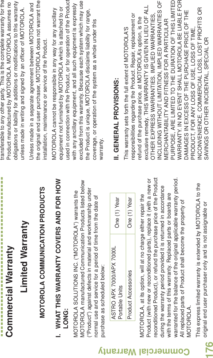 Commercial WarrantyEnglish176Commercial WarrantyLimited WarrantyMOTOROLA COMMUNICATION PRODUCTSI. WHAT THIS WARRANTY COVERS AND FOR HOW LONG:MOTOROLA SOLUTIONS INC. (“MOTOROLA”) warrants the MOTOROLA manufactured Communication Products listed below (“Product”) against defects in material and workmanship under normal use and service for a period of time from the date of purchase as scheduled below:MOTOROLA, at its option, will at no charge either repair the Product (with new or reconditioned parts), replace it (with a new or reconditioned Product), or refund the purchase price of the Product during the warranty period provided it is returned in accordance with the terms of this warranty. Replaced parts or boards are warranted for the balance of the original applicable warranty period. All replaced parts of Product shall become the property of MOTOROLA.This express limited warranty is extended by MOTOROLA to the original end user purchaser only and is not assignable or transferable to any other party. This is the complete warranty for the Product manufactured by MOTOROLA. MOTOROLA assumes no obligations or liability for additions or modifications to this warranty unless made in writing and signed by an officer of MOTOROLA. Unless made in a separate agreement between MOTOROLA and the original end user purchaser, MOTOROLA does not warrant the installation, maintenance or service of the Product.MOTOROLA cannot be responsible in any way for any ancillary equipment not furnished by MOTOROLA which is attached to or used in connection with the Product, or for operation of the Product with any ancillary equipment, and all such equipment is expressly excluded from this warranty. Because each system which may use the Product is unique, MOTOROLA disclaims liability for range, coverage, or operation of the system as a whole under this warranty.II. GENERAL PROVISIONS:This warranty sets forth the full extent of MOTOROLA&apos;S responsibilities regarding the Product. Repair, replacement or refund of the purchase price, at MOTOROLA’s option, is the exclusive remedy. THIS WARRANTY IS GIVEN IN LIEU OF ALL OTHER EXPRESS WARRANTIES. IMPLIED WARRANTIES, INCLUDING WITHOUT LIMITATION, IMPLIED WARRANTIES OF MERCHANTABILITY AND FITNESS FOR A PARTICULAR PURPOSE, ARE LIMITED TO THE DURATION OF THIS LIMITED WARRANTY. IN NO EVENT SHALL MOTOROLA BE LIABLE FOR DAMAGES IN EXCESS OF THE PURCHASE PRICE OF THE PRODUCT, FOR ANY LOSS OF USE, LOSS OF TIME, INCONVENIENCE, COMMERCIAL LOSS, LOST PROFITS OR SAVINGS OR OTHER INCIDENTAL, SPECIAL OR ASTRO APX 7000/APX 7000L Portable Units One (1) YearProduct Accessories One (1) Year