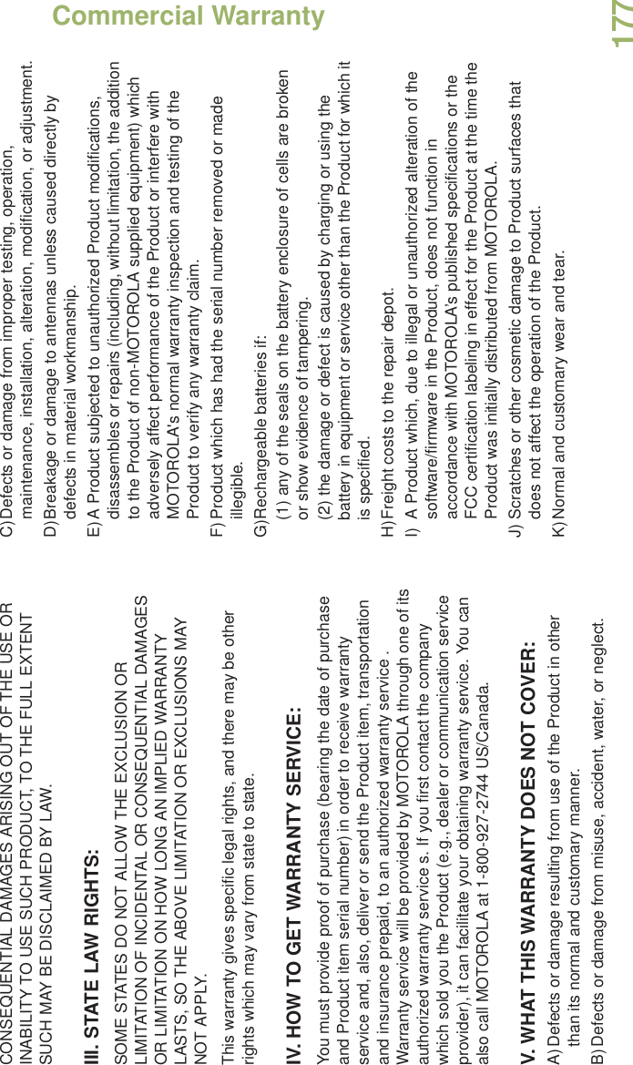 Commercial WarrantyEnglish177CONSEQUENTIAL DAMAGES ARISING OUT OF THE USE OR INABILITY TO USE SUCH PRODUCT, TO THE FULL EXTENT SUCH MAY BE DISCLAIMED BY LAW.III. STATE LAW RIGHTS:SOME STATES DO NOT ALLOW THE EXCLUSION OR LIMITATION OF INCIDENTAL OR CONSEQUENTIAL DAMAGES OR LIMITATION ON HOW LONG AN IMPLIED WARRANTY LASTS, SO THE ABOVE LIMITATION OR EXCLUSIONS MAY NOT APPLY. This warranty gives specific legal rights, and there may be other rights which may vary from state to state.IV. HOW TO GET WARRANTY SERVICE:You must provide proof of purchase (bearing the date of purchase and Product item serial number) in order to receive warranty service and, also, deliver or send the Product item, transportation and insurance prepaid, to an authorized warranty service . Warranty service will be provided by MOTOROLA through one of its authorized warranty service s. If you first contact the company which sold you the Product (e.g., dealer or communication service provider), it can facilitate your obtaining warranty service. You can also call MOTOROLA at 1-800-927-2744 US/Canada.V. WHAT THIS WARRANTY DOES NOT COVER:A)Defects or damage resulting from use of the Product in other than its normal and customary manner.B)Defects or damage from misuse, accident, water, or neglect.C)Defects or damage from improper testing, operation, maintenance, installation, alteration, modification, or adjustment.D)Breakage or damage to antennas unless caused directly by defects in material workmanship.E)A Product subjected to unauthorized Product modifications, disassembles or repairs (including, without limitation, the addition to the Product of non-MOTOROLA supplied equipment) which adversely affect performance of the Product or interfere with MOTOROLA&apos;s normal warranty inspection and testing of the Product to verify any warranty claim.F) Product which has had the serial number removed or made illegible.G)Rechargeable batteries if:(1) any of the seals on the battery enclosure of cells are broken or show evidence of tampering.(2) the damage or defect is caused by charging or using the battery in equipment or service other than the Product for which it is specified.H)Freight costs to the repair depot.I) A Product which, due to illegal or unauthorized alteration of the software/firmware in the Product, does not function in accordance with MOTOROLA’s published specifications or the FCC certification labeling in effect for the Product at the time the Product was initially distributed from MOTOROLA.J) Scratches or other cosmetic damage to Product surfaces that does not affect the operation of the Product.K)Normal and customary wear and tear.