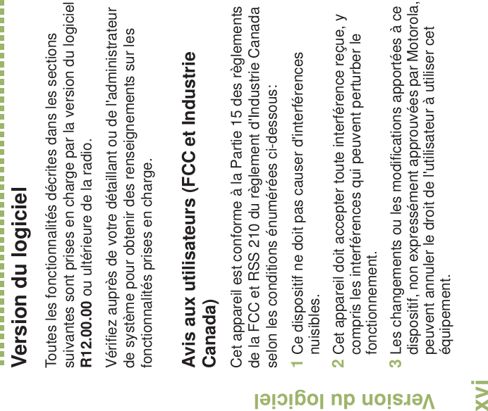 Version du logicielFrançais CanadienxviVersion du logicielToutes les fonctionnalités décrites dans les sections suivantes sont prises en charge par la version du logiciel R12.00.00 ou ultérieure de la radio.Vérifiez auprès de votre détaillant ou de l&apos;administrateur de système pour obtenir des renseignements sur les fonctionnalités prises en charge.Avis aux utilisateurs (FCC et Industrie Canada)Cet appareil est conforme à la Partie 15 des règlements de la FCC et RSS 210 du règlement d&apos;Industrie Canada selon les conditions énumérées ci-dessous:1Ce dispositif ne doit pas causer d&apos;interférences nuisibles.2Cet appareil doit accepter toute interférence reçue, y compris les interférences qui peuvent perturber le fonctionnement.3Les changements ou les modifications apportées à ce dispositif, non expressément approuvées par Motorola, peuvent annuler le droit de l&apos;utilisateur à utiliser cet équipement.