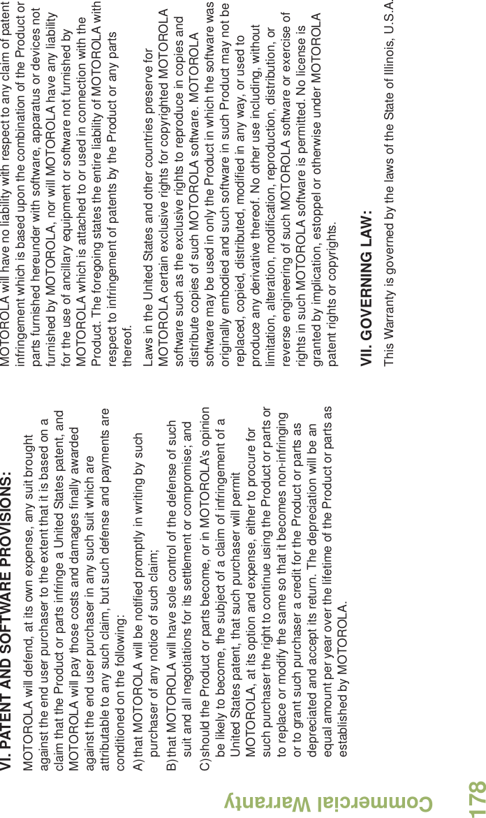 Commercial WarrantyEnglish178VI. PATENT AND SOFTWARE PROVISIONS:MOTOROLA will defend, at its own expense, any suit brought against the end user purchaser to the extent that it is based on a claim that the Product or parts infringe a United States patent, and MOTOROLA will pay those costs and damages finally awarded against the end user purchaser in any such suit which are attributable to any such claim, but such defense and payments are conditioned on the following:A)that MOTOROLA will be notified promptly in writing by such purchaser of any notice of such claim;B)that MOTOROLA will have sole control of the defense of such suit and all negotiations for its settlement or compromise; andC)should the Product or parts become, or in MOTOROLA’s opinion be likely to become, the subject of a claim of infringement of a United States patent, that such purchaser will permit MOTOROLA, at its option and expense, either to procure for such purchaser the right to continue using the Product or parts or to replace or modify the same so that it becomes non-infringing or to grant such purchaser a credit for the Product or parts as depreciated and accept its return. The depreciation will be an equal amount per year over the lifetime of the Product or parts as established by MOTOROLA.MOTOROLA will have no liability with respect to any claim of patent infringement which is based upon the combination of the Product or parts furnished hereunder with software, apparatus or devices not furnished by MOTOROLA, nor will MOTOROLA have any liability for the use of ancillary equipment or software not furnished by MOTOROLA which is attached to or used in connection with the Product. The foregoing states the entire liability of MOTOROLA with respect to infringement of patents by the Product or any parts thereof.Laws in the United States and other countries preserve for MOTOROLA certain exclusive rights for copyrighted MOTOROLA software such as the exclusive rights to reproduce in copies and distribute copies of such MOTOROLA software. MOTOROLA software may be used in only the Product in which the software was originally embodied and such software in such Product may not be replaced, copied, distributed, modified in any way, or used to produce any derivative thereof. No other use including, without limitation, alteration, modification, reproduction, distribution, or reverse engineering of such MOTOROLA software or exercise of rights in such MOTOROLA software is permitted. No license is granted by implication, estoppel or otherwise under MOTOROLA patent rights or copyrights.VII. GOVERNING LAW:This Warranty is governed by the laws of the State of Illinois, U.S.A.