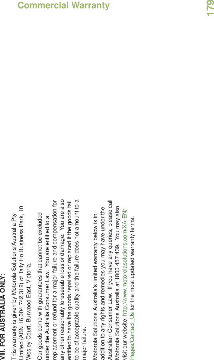 Commercial WarrantyEnglish179VIII. FOR AUSTRALIA ONLY:This warranty is given by Motorola Solutions Australia Pty Limited (ABN 16 004 742 312) of Tally Ho Business Park, 10 Wesley Court. Burwood East, Victoria.  Our goods come with guarantees that cannot be excluded under the Australia Consumer Law.  You are entitled to a replacement or refund for a major failure and compensation for any other reasonably foreseeable loss or damage.  You are also entitled to have the goods repaired or replaced if the goods fail to be of acceptable quality and the failure does not amount to a major failure.  Motorola Solutions Australia’s limited warranty below is in addition to any rights and remedies you may have under the Australian Consumer Law.  If you have any queries, please call Motorola Solutions Australia at 1800 457 439.  You may also visit our website: http://www.motorolasolutions.com/XA-EN/Pages/Contact_Us for the most updated warranty terms.  
