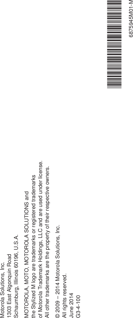 Motorola Solutions, Inc.1303 East Algonquin RoadSchaumburg, Illinois 60196, U.S.A.MOTOROLA, MOTO, MOTOROLA SOLUTIONS and the Stylized M logo are trademarks or registered trademarks of Motorola Trademark Holdings, LLC and are used under license. All other trademarks are the property of their respective owners.© 2009 – 2014 Motorola Solutions, Inc.All rights reserved.June 2014G3-4-100*6875945M01*6875945M01-M