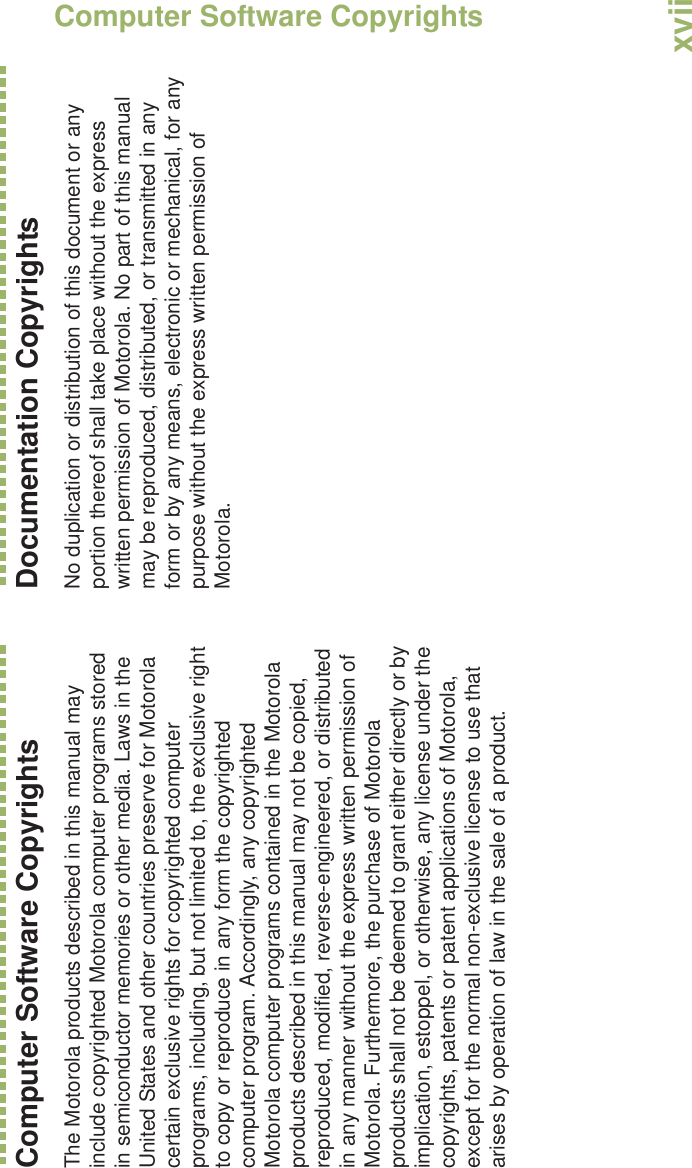 Computer Software CopyrightsEnglishxviiComputer Software CopyrightsThe Motorola products described in this manual may include copyrighted Motorola computer programs stored in semiconductor memories or other media. Laws in the United States and other countries preserve for Motorola certain exclusive rights for copyrighted computer programs, including, but not limited to, the exclusive right to copy or reproduce in any form the copyrighted computer program. Accordingly, any copyrighted Motorola computer programs contained in the Motorola products described in this manual may not be copied, reproduced, modified, reverse-engineered, or distributed in any manner without the express written permission of Motorola. Furthermore, the purchase of Motorola products shall not be deemed to grant either directly or by implication, estoppel, or otherwise, any license under the copyrights, patents or patent applications of Motorola, except for the normal non-exclusive license to use that arises by operation of law in the sale of a product.Documentation CopyrightsNo duplication or distribution of this document or any portion thereof shall take place without the express written permission of Motorola. No part of this manual may be reproduced, distributed, or transmitted in any form or by any means, electronic or mechanical, for any purpose without the express written permission of Motorola.