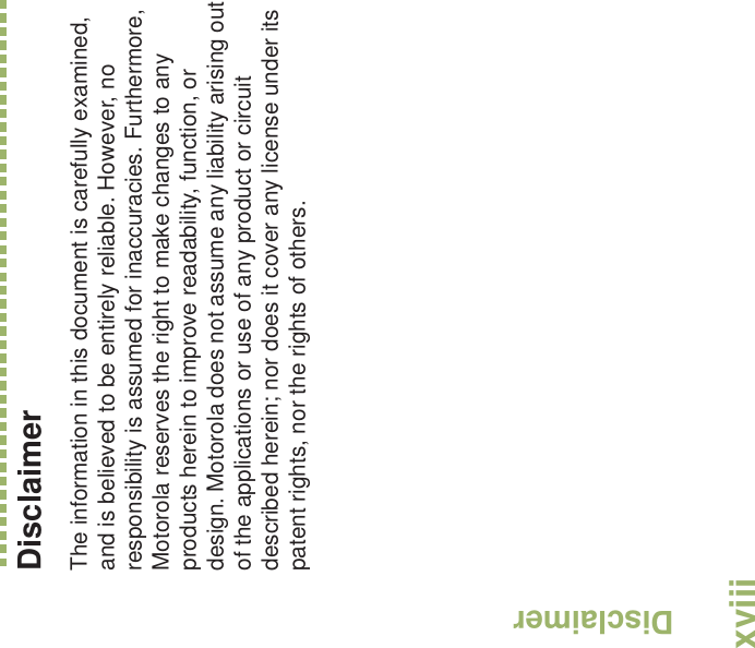 DisclaimerEnglishxviiiDisclaimerThe information in this document is carefully examined, and is believed to be entirely reliable. However, no responsibility is assumed for inaccuracies. Furthermore, Motorola reserves the right to make changes to any products herein to improve readability, function, or design. Motorola does not assume any liability arising out of the applications or use of any product or circuit described herein; nor does it cover any license under its patent rights, nor the rights of others. 