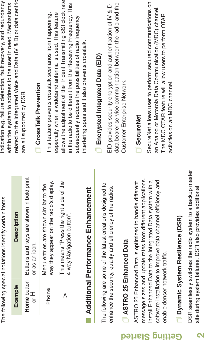 Getting StartedEnglish2The following special notations identify certain items:Additional Performance EnhancementThe following are some of the latest creations designed to enhance the security, quality and efficiency of the radios.ASTRO 25 Enhanced DataASTRO 25 Enhanced Data is optimized to handle different message sizes and update rates from different applications. Install Enhanced Data to the Integrated Data system with a software installation to improve data channel efficiency and enable denser network traffic. Dynamic System Resilience (DSR)DSR seamlessly switches the radio system to a backup master site during system failures. DSR also provides additional indication e.g. failure detection, fault recovery, and redundancy within the system to address to the user in need. Mechanisms related to the Integrated Voice and Data (IV &amp; D) or data centric are all supported by DSR.CrossTalk PreventionThis feature prevents crosstalk scenarios from happening, especially when a wideband antenna is used. This feature allows the adjustment of the Trident Transmitting SSI clock rate in the radio to be different from the Receiving Frequency. This subsequently reduces the possibilities of radio frequency interfering spurs and it also prevents crosstalk.Encrypted Integrated Data (EID) EID provides security encryption and authentication of IV &amp; D data bearer service communication between the radio and the Customer Enterprise Network.SecureNetSecureNet allows user to perform secured communications on an Analog or Motorola Data Communication (MDC) channel. The MDC OTAR feature will allow users to perform OTAR activities on an MDC channel.Example DescriptionHome button or HButtons and keys are shown in bold print or as an icon.Phone Menu entries are shown similar to the way they appear on the radio’s display.&gt;This means “Press the right side of the 4-way Navigation button”.
