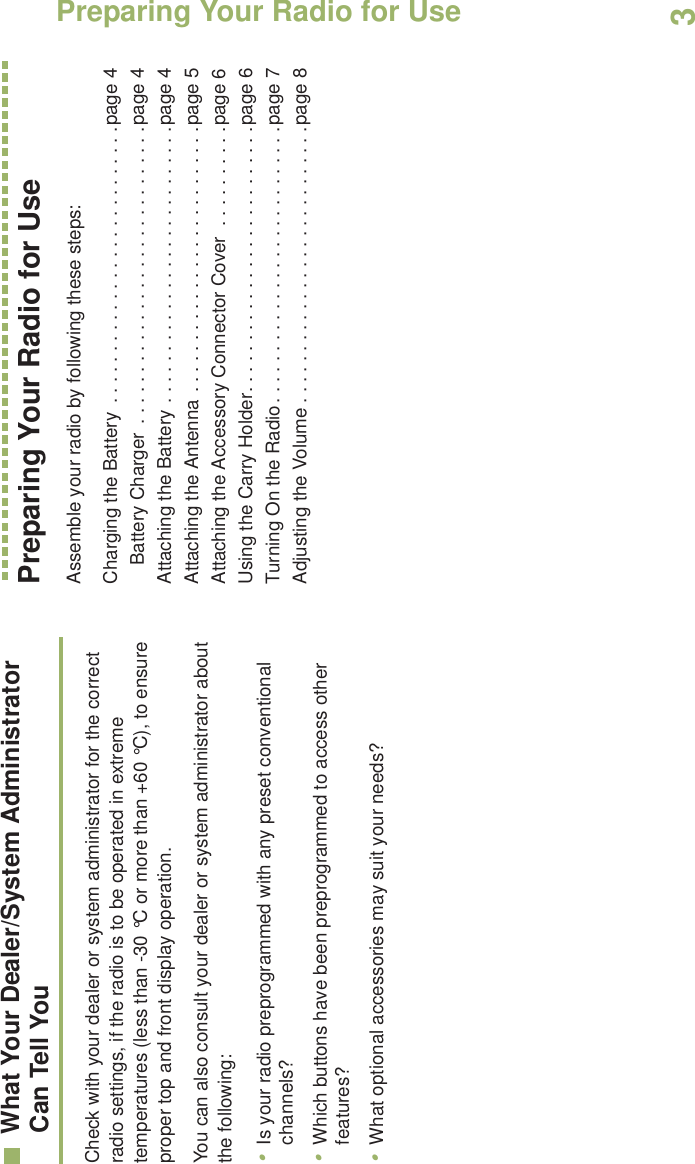Preparing Your Radio for UseEnglish3What Your Dealer/System AdministratorCan Tell YouCheck with your dealer or system administrator for the correct radio settings, if the radio is to be operated in extreme temperatures (less than -30 °C or more than +60 °C), to ensure proper top and front display operation.You can also consult your dealer or system administrator about the following:•Is your radio preprogrammed with any preset conventional channels?•Which buttons have been preprogrammed to access other features? •What optional accessories may suit your needs?Preparing Your Radio for UseAssemble your radio by following these steps:Charging the Battery  . . . . . . . . . . . . . . . . . . . . . . . . . . .page 4Battery Charger  . . . . . . . . . . . . . . . . . . . . . . . . . . . . .page 4Attaching the Battery . . . . . . . . . . . . . . . . . . . . . . . . . . .page 4Attaching the Antenna . . . . . . . . . . . . . . . . . . . . . . . . . .page 5Attaching the Accessory Connector Cover  . . . . . . . . . .page 6Using the Carry Holder. . . . . . . . . . . . . . . . . . . . . . . . . .page 6Turning On the Radio. . . . . . . . . . . . . . . . . . . . . . . . . . .page 7Adjusting the Volume . . . . . . . . . . . . . . . . . . . . . . . . . . .page 8