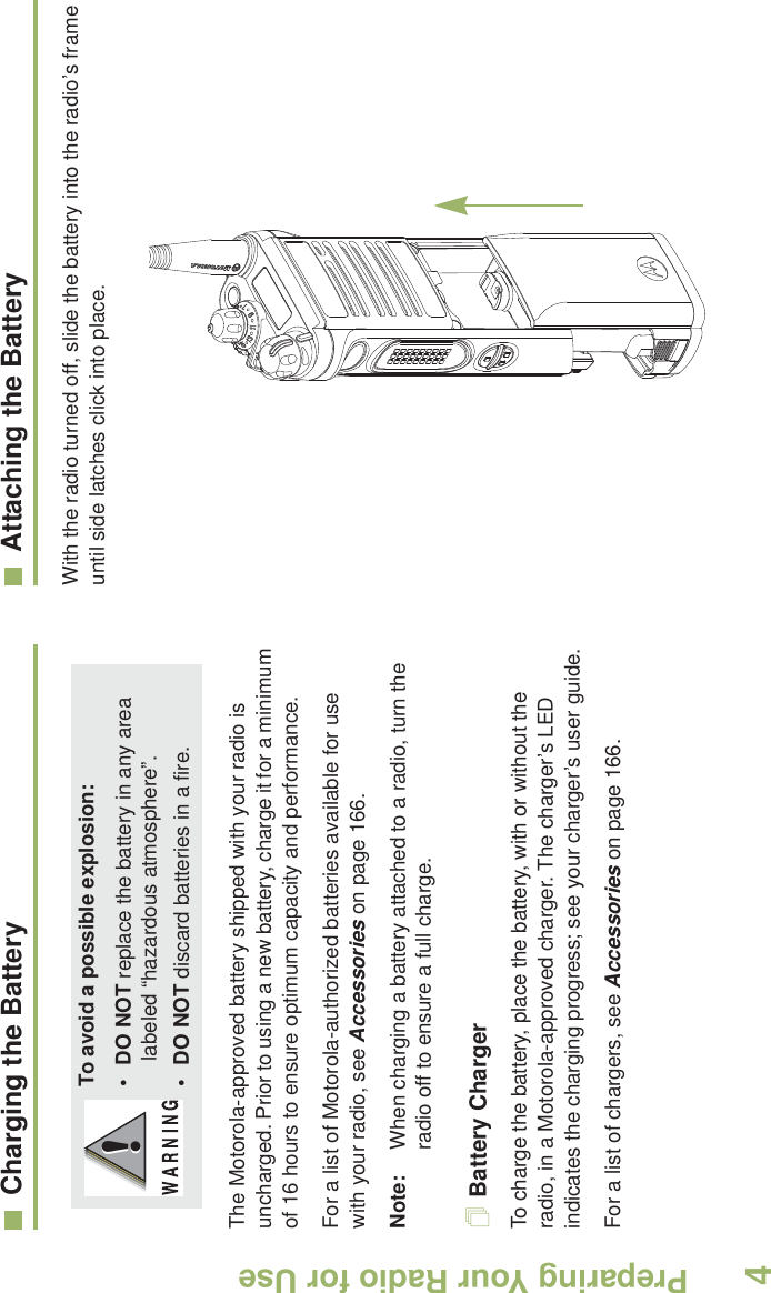 Preparing Your Radio for UseEnglish4Charging the BatteryThe Motorola-approved battery shipped with your radio is uncharged. Prior to using a new battery, charge it for a minimum of 16 hours to ensure optimum capacity and performance. For a list of Motorola-authorized batteries available for use with your radio, see Accessories on page 166.Note: When charging a battery attached to a radio, turn the radio off to ensure a full charge.Battery ChargerTo charge the battery, place the battery, with or without the radio, in a Motorola-approved charger. The charger’s LED indicates the charging progress; see your charger’s user guide.For a list of chargers, see Accessories on page 166.Attaching the BatteryWith the radio turned off, slide the battery into the radio’s frame until side latches click into place.         To avoid a possible explosion:•DO NOT replace the battery in any area labeled “hazardous atmosphere”.•DO NOT discard batteries in a fire.!!