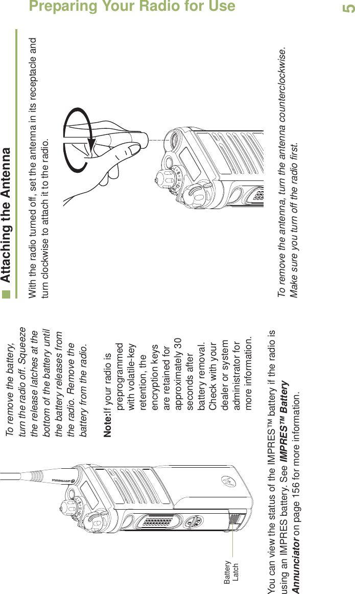 Preparing Your Radio for UseEnglish5   To remove the battery, turn the radio off. Squeeze the release latches at the bottom of the battery until the battery releases from the radio. Remove the battery from the radio.Note:If your radio is preprogrammed with volatile-key retention, the encryption keys are retained for approximately 30 seconds after battery removal. Check with your dealer or system administrator for more information.You can view the status of the IMPRES™ battery if the radio is using an IMPRES battery. See IMPRES™ Battery Annunciator on page 156 for more information.Attaching the AntennaWith the radio turned off, set the antenna in its receptacle and turn clockwise to attach it to the radio.  To remove the antenna, turn the antenna counterclockwise. Make sure you turn off the radio first.Battery Latch