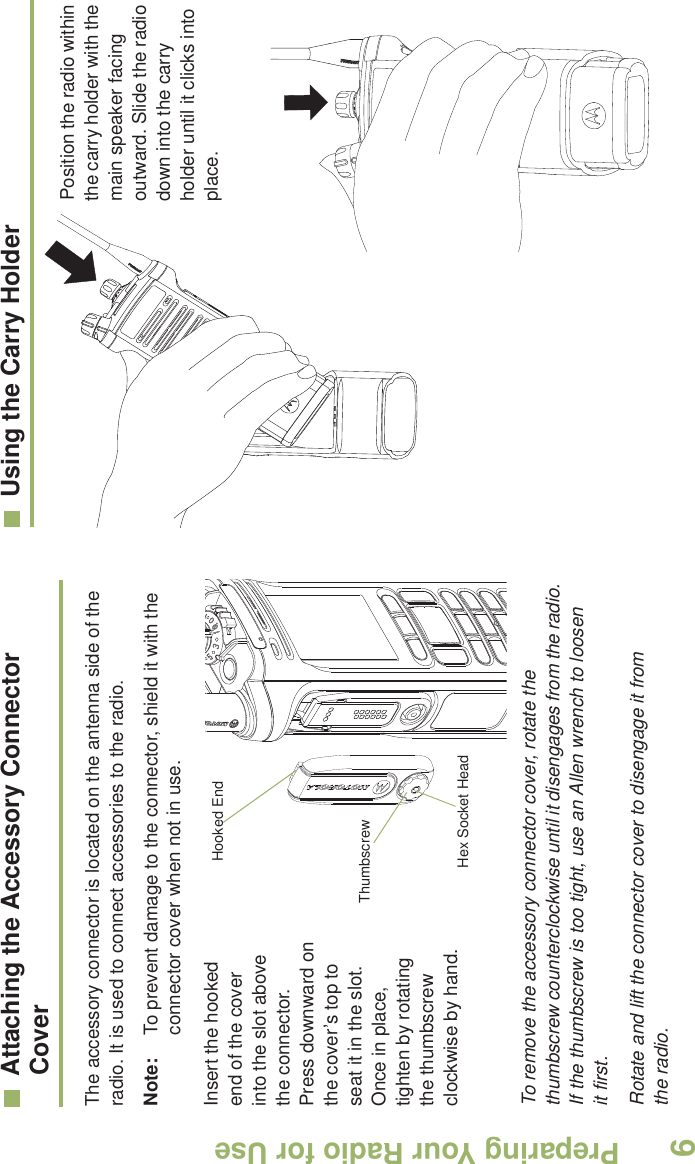 Preparing Your Radio for UseEnglish6Attaching the Accessory Connector CoverThe accessory connector is located on the antenna side of the radio. It is used to connect accessories to the radio.Note: To prevent damage to the connector, shield it with the connector cover when not in use.Insert the hooked end of the cover into the slot above the connector. Press downward on the cover’s top to seat it in the slot. Once in place, tighten by rotating the thumbscrew clockwise by hand.   To remove the accessory connector cover, rotate the thumbscrew counterclockwise until it disengages from the radio. If the thumbscrew is too tight, use an Allen wrench to loosen it first.Rotate and lift the connector cover to disengage it from the radio.Using the Carry Holder     Position the radio within the carry holder with the main speaker facing outward. Slide the radio down into the carry holder until it clicks into place.     Hooked EndThumbscrewHex Socket Head