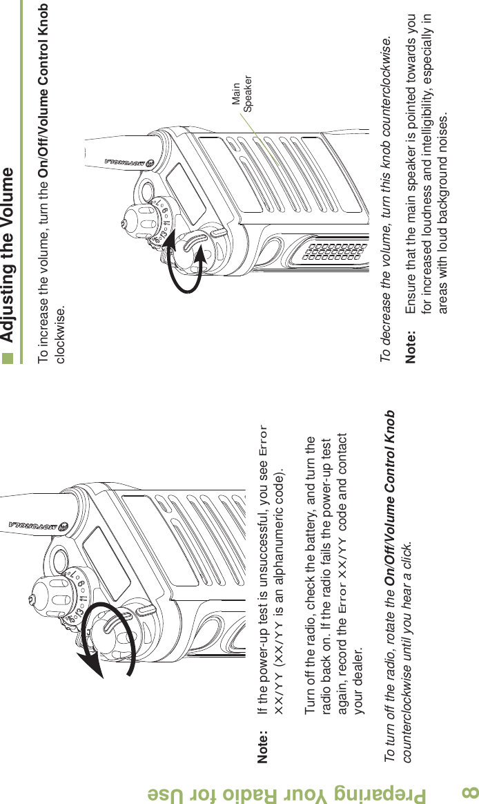 Preparing Your Radio for UseEnglish8Note: If the power-up test is unsuccessful, you see Error XX/YY (XX/YY is an alphanumeric code).Turn off the radio, check the battery, and turn the radio back on. If the radio fails the power-up test again, record the Error XX/YY code and contact your dealer.To turn off the radio, rotate the On/Off/Volume Control Knob counterclockwise until you hear a click.Adjusting the VolumeTo increase the volume, turn the On/Off/Volume Control Knob clockwise.    To decrease the volume, turn this knob counterclockwise.Note: Ensure that the main speaker is pointed towards you for increased loudness and intelligibility, especially in areas with loud background noises.Main Speaker