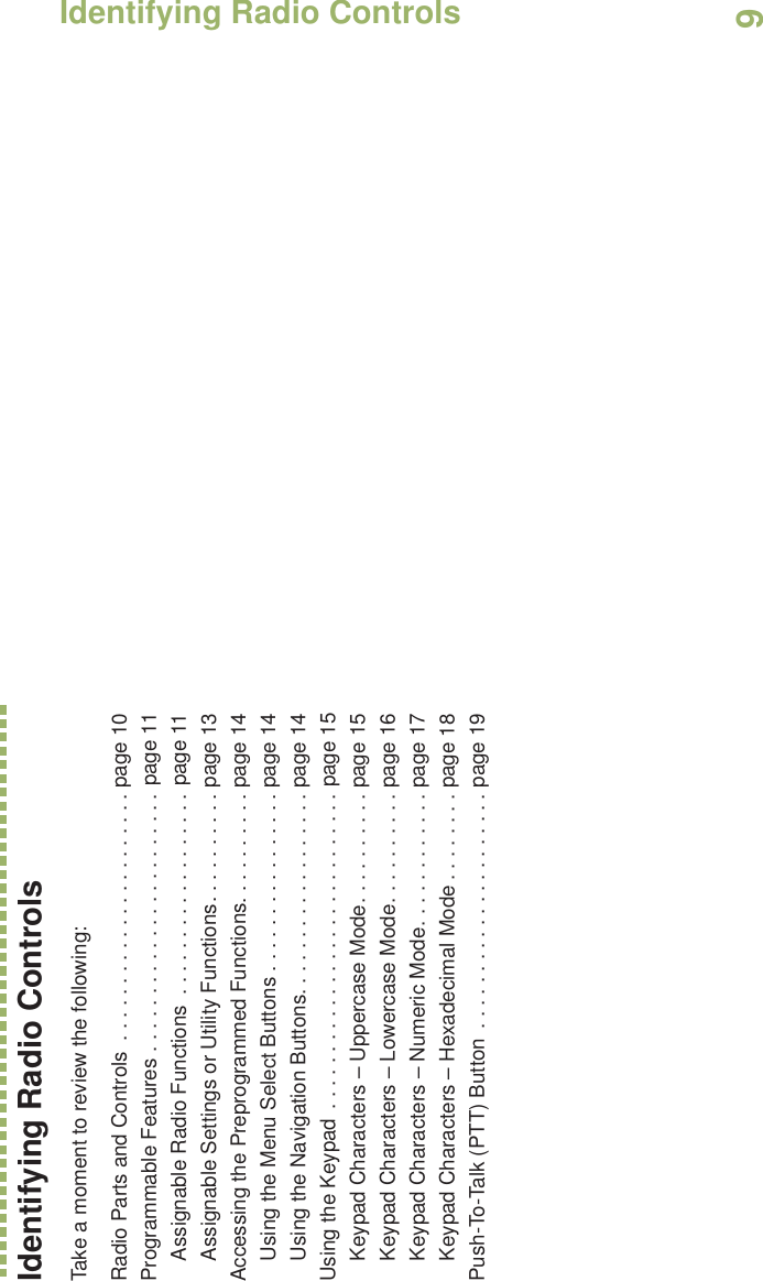 Identifying Radio ControlsEnglish9Identifying Radio ControlsTake a moment to review the following:Radio Parts and Controls  . . . . . . . . . . . . . . . . . . . . . . page 10Programmable Features . . . . . . . . . . . . . . . . . . . . . . . page 11Assignable Radio Functions  . . . . . . . . . . . . . . . . . . page 11Assignable Settings or Utility Functions. . . . . . . . . . page 13Accessing the Preprogrammed Functions. . . . . . . . . . page 14Using the Menu Select Buttons . . . . . . . . . . . . . . . . page 14Using the Navigation Buttons. . . . . . . . . . . . . . . . . . page 14Using the Keypad  . . . . . . . . . . . . . . . . . . . . . . . . . . . . page 15Keypad Characters – Uppercase Mode. . . . . . . . . . page 15Keypad Characters – Lowercase Mode. . . . . . . . . . page 16Keypad Characters – Numeric Mode. . . . . . . . . . . . page 17Keypad Characters – Hexadecimal Mode . . . . . . . . page 18Push-To-Talk (PTT) Button  . . . . . . . . . . . . . . . . . . . . . page 19