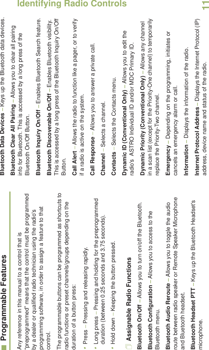 Identifying Radio ControlsEnglish11Programmable FeaturesAny reference in this manual to a control that is “preprogrammed” means that the control must be programmed by a dealer or qualified radio technician using the radio&apos;s programming software, in order to assign a feature to that control.The programmable buttons can be programmed as shortcuts to radio functions or preset channels/groups depending on the duration of a button press:•Press – Pressing and releasing rapidly.•Long press – Pressing and holding for the preprogrammed duration (between 0.25 seconds and 3.75 seconds).•Hold down – Keeping the button pressed.Assignable Radio FunctionsBluetooth On/Off – Allows you to turn on/off the Bluetooth.Bluetooth Configuration – Allows you to access to the Bluetooth menu.Bluetooth Audio Reroute – Allows you to toggle the audio route between radio speaker or Remote Speaker Microphone and Bluetooth headset.Bluetooth Headset PTT – Keys up the Bluetooth Headset&apos;s microphone.Bluetooth Data Devices – Keys up the Bluetooth data devices.Bluetooth Clear All Pairing – Allows you to clear all pairing info for Bluetooth. This is accessed by a long press of the Bluetooth On/Off Button.Bluetooth Inquiry On/Off – Enables Bluetooth Search feature.Bluetooth Discoverable On/Off – Enables Bluetooth visibility. This is accessed by a long press of the Bluetooth Inquiry On/Off Button.Call Alert – Allows the radio to function like a pager, or to verify if a radio is active on the system.Call Response – Allows you to answer a private call.Channel – Selects a channel.Contacts – Selects the Contacts menu.Dynamic ID (Conventional Only) – Allows you to edit the radio&apos;s  ASTRO Individual ID and/or MDC Primary ID.Dynamic Priority (Conventional Only) – Allows any channel in a scan list (except for the Priority-One channel) to temporarily replace the Priority-Two channel.Emergency – Depending on the programming, initiates or cancels an emergency alarm or call.Information – Displays the information of the radio.Internet Protocol Address – Displays the Internet Protocol (IP) address, device name and status of the radio.