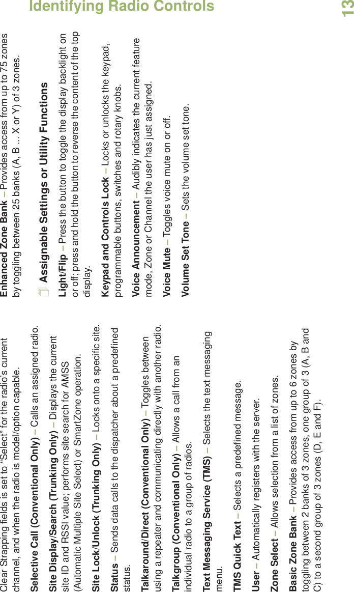 Identifying Radio ControlsEnglish13Clear Strapping fields is set to “Select” for the radio’s current channel, and when the radio is model/option capable. Selective Call (Conventional Only) – Calls an assigned radio.Site Display/Search (Trunking Only) – Displays the current site ID and RSSI value; performs site search for AMSS (Automatic Multiple Site Select) or SmartZone operation.Site Lock/Unlock (Trunking Only) – Locks onto a specific site.Status – Sends data calls to the dispatcher about a predefined status.Talkaround/Direct (Conventional Only) – Toggles between using a repeater and communicating directly with another radio.Talkgroup (Conventional Only) – Allows a call from an individual radio to a group of radios.Text Messaging Service (TMS) – Selects the text messaging menu.TMS Quick Text – Selects a predefined message.User – Automatically registers with the server.Zone Select – Allows selection from a list of zones.Basic Zone Bank – Provides access from up to 6 zones by toggling between 2 banks of 3 zones, one group of 3 (A, B and C) to a second group of 3 zones (D, E and F).Enhanced Zone Bank – Provides access from up to 75 zones by toggling between 25 banks (A, B ... X or Y) of 3 zones.Assignable Settings or Utility FunctionsLight/Flip – Press the button to toggle the display backlight on or off; press and hold the button to reverse the content of the top display.Keypad and Controls Lock – Locks or unlocks the keypad, programmable buttons, switches and rotary knobs.Voice Announcement – Audibly indicates the current feature mode, Zone or Channel the user has just assigned. Voice Mute – Toggles voice mute on or off.Volume Set Tone – Sets the volume set tone.