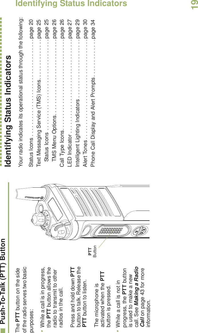 Identifying Status IndicatorsEnglish19Push-To-Talk (PTT) ButtonThe PTT button on the side of the radio serves two basic purposes: •While a call is in progress, the PTT button allows the radio to transmit to other radios in the call.Press and hold down PTT button to talk. Release the PTT button to listen.The microphone is activated when the PTT button is pressed.•While a call is not in progress, the PTT button is used to make a new call. See Making a Radio Call on page 43 for more information.Identifying Status IndicatorsYour radio indicates its operational status through the following:Status Icons . . . . . . . . . . . . . . . . . . . . . . . . . . . . . . . . .page 20Text Messaging Service (TMS) Icons. . . . . . . . . . . . . .page 25Status Icons . . . . . . . . . . . . . . . . . . . . . . . . . . . . . . .page 25TMS Menu Options. . . . . . . . . . . . . . . . . . . . . . . . . .page 26Call Type Icons. . . . . . . . . . . . . . . . . . . . . . . . . . . . . . .page 26LED Indicator . . . . . . . . . . . . . . . . . . . . . . . . . . . . . . . .page 27Intelligent Lighting Indicators . . . . . . . . . . . . . . . . . . . .page 29Alert Tones . . . . . . . . . . . . . . . . . . . . . . . . . . . . . . . . . .page 30Phone Call Display and Alert Prompts. . . . . . . . . . . . .page 34PTT Button