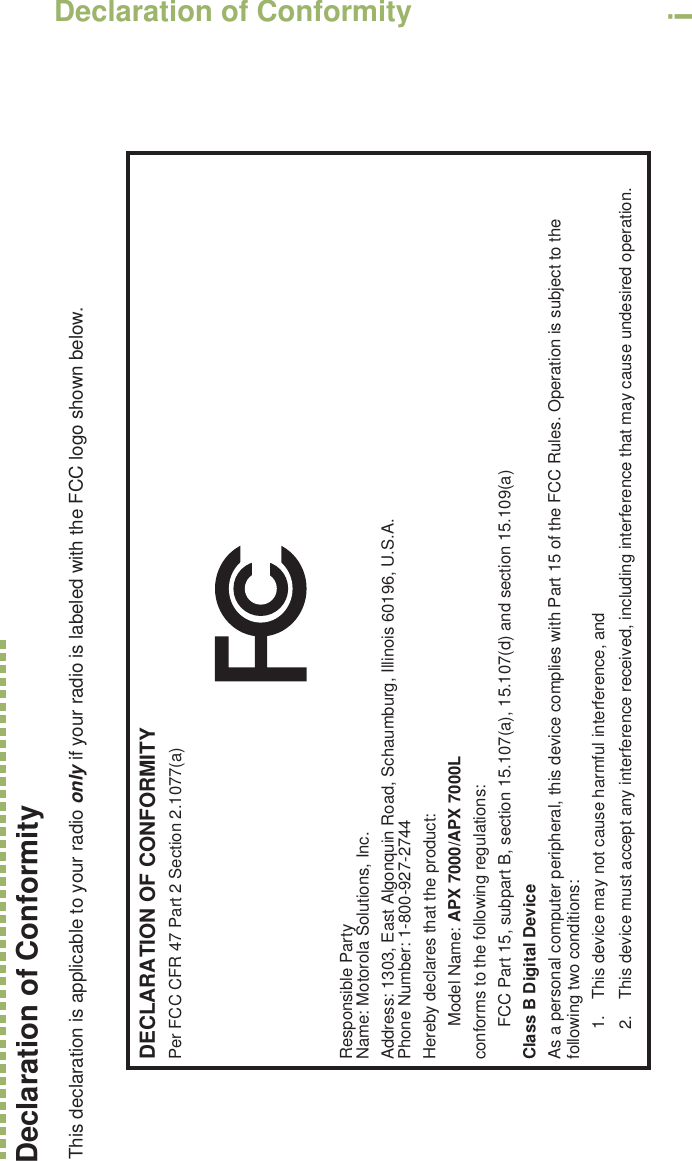 Declaration of ConformityEnglishiDeclaration of ConformityThis declaration is applicable to your radio only if your radio is labeled with the FCC logo shown below.DECLARATION OF CONFORMITYPer FCC CFR 47 Part 2 Section 2.1077(a)Responsible Party Name: Motorola Solutions, Inc.Address: 1303, East Algonquin Road, Schaumburg, Illinois 60196, U.S.A.Phone Number: 1-800-927-2744Hereby declares that the product:Model Name: APX 7000/APX 7000Lconforms to the following regulations:FCC Part 15, subpart B, section 15.107(a), 15.107(d) and section 15.109(a)Class B Digital DeviceAs a personal computer peripheral, this device complies with Part 15 of the FCC Rules. Operation is subject to the following two conditions:1. This device may not cause harmful interference, and 2. This device must accept any interference received, including interference that may cause undesired operation.