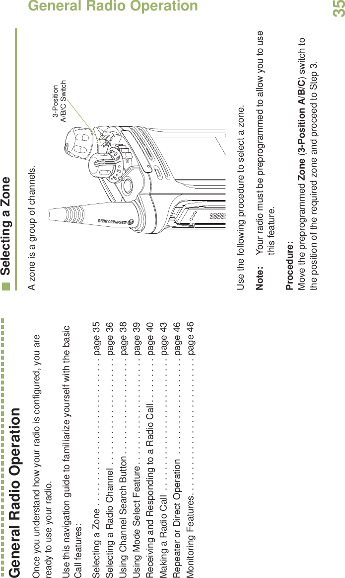 General Radio OperationEnglish35General Radio OperationOnce you understand how your radio is configured, you are ready to use your radio.Use this navigation guide to familiarize yourself with the basic Call features:Selecting a Zone . . . . . . . . . . . . . . . . . . . . . . . . . . . . . page 35Selecting a Radio Channel . . . . . . . . . . . . . . . . . . . . . page 36Using Channel Search Button . . . . . . . . . . . . . . . . . . . page 38Using Mode Select Feature. . . . . . . . . . . . . . . . . . . . . page 39Receiving and Responding to a Radio Call. . . . . . . . . page 40Making a Radio Call  . . . . . . . . . . . . . . . . . . . . . . . . . . page 43Repeater or Direct Operation  . . . . . . . . . . . . . . . . . . . page 46Monitoring Features. . . . . . . . . . . . . . . . . . . . . . . . . . . page 46Selecting a ZoneA zone is a group of channels. Use the following procedure to select a zone.Note: Your radio must be preprogrammed to allow you to use this feature.Procedure:Move the preprogrammed Zone (3-Position A/B/C) switch to the position of the required zone and proceed to Step 3.   3-Position A/B/C Switch