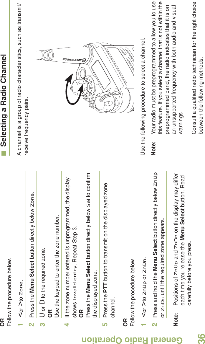 General Radio OperationEnglish36ORFollow the procedure below.1&lt; or &gt; to Zone.2Press the Menu Select button directly below Zone.3U or D to the required zone.ORUse the keypad to enter the zone number.4If the zone number entered is unprogrammed, the display shows Invalid entry. Repeat Step 3.ORPress the Menu Select button directly below Sel to confirm the displayed zone. 5Press the PTT button to transmit on the displayed zone channel.ORFollow the procedure below.1&lt; or &gt; to ZnUp or ZnDn.2Press and hold the Menu Select button directly below ZnUp or ZnDn until the required zone appears.Note: Positions of ZnUp and ZnDn on the display may differ each time you release the Menu Select button. Read carefully before you press.Selecting a Radio ChannelA channel is a group of radio characteristics, such as transmit/receive frequency pairs. Use the following procedure to select a channel.Note: Your radio must be preprogrammed to allow you to use this feature. If you select a channel that is not within the preprogrammed band, the radio indicates that it is on an unsupported frequency with both audio and visual warnings.Consult a qualified radio technician for the right choice between the following methods.