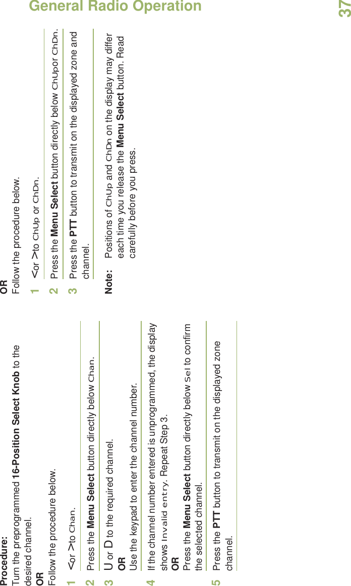 General Radio OperationEnglish37Procedure:Turn the preprogrammed 16-Position Select Knob to the desired channel. ORFollow the procedure below. 1&lt; or &gt; to Chan.2Press the Menu Select button directly below Chan.3U or D to the required channel.ORUse the keypad to enter the channel number.4If the channel number entered is unprogrammed, the display shows Invalid entry. Repeat Step 3.ORPress the Menu Select button directly below Sel to confirm the selected channel.5Press the PTT button to transmit on the displayed zone channel.ORFollow the procedure below. 1&lt; or &gt; to ChUp or ChDn.2Press the Menu Select button directly below ChUpor ChDn.3Press the PTT button to transmit on the displayed zone and channel.Note: Positions of ChUp and ChDn on the display may differ each time you release the Menu Select button. Read carefully before you press.