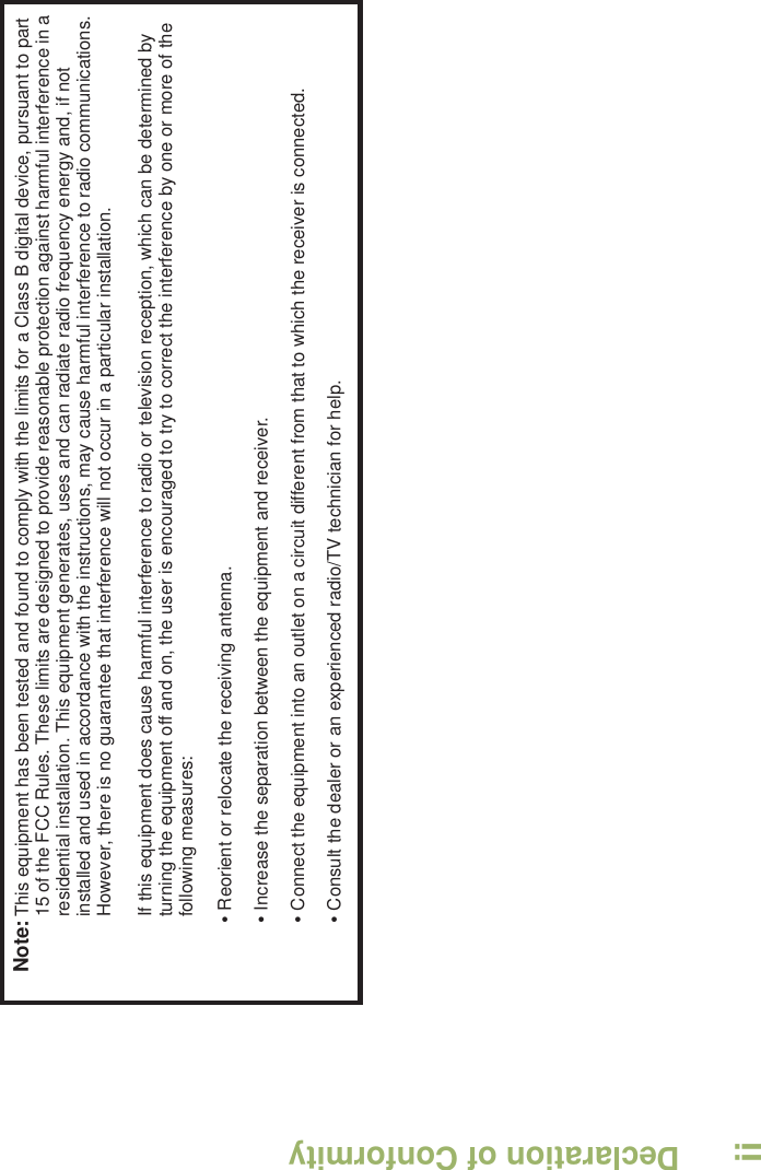 Declaration of ConformityEnglishiiNote:This equipment has been tested and found to comply with the limits for a Class B digital device, pursuant to part 15 of the FCC Rules. These limits are designed to provide reasonable protection against harmful interference in a residential installation. This equipment generates, uses and can radiate radio frequency energy and, if not installed and used in accordance with the instructions, may cause harmful interference to radio communications. However, there is no guarantee that interference will not occur in a particular installation. If this equipment does cause harmful interference to radio or television reception, which can be determined by turning the equipment off and on, the user is encouraged to try to correct the interference by one or more of the following measures:• Reorient or relocate the receiving antenna.• Increase the separation between the equipment and receiver.• Connect the equipment into an outlet on a circuit different from that to which the receiver is connected.• Consult the dealer or an experienced radio/TV technician for help.