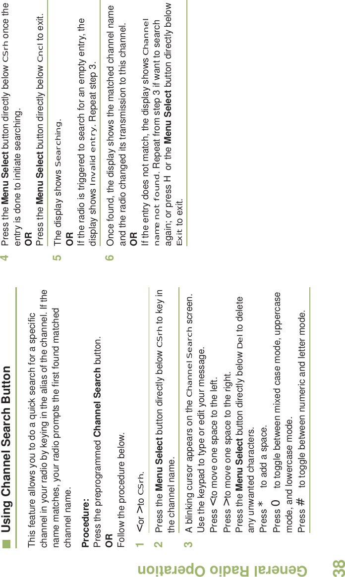 General Radio OperationEnglish38Using Channel Search ButtonThis feature allows you to do a quick search for a specific channel in your radio by keying in the alias of the channel. If the name matches, your radio prompts the first found matched channel name.Procedure:Press the preprogrammed Channel Search button.ORFollow the procedure below.1&lt; or &gt; to CSrh.2Press the Menu Select button directly below CSrh to key in the channel name.3A blinking cursor appears on the Channel Search screen.Use the keypad to type or edit your message.Press &lt; to move one space to the left. Press &gt; to move one space to the right.Press the Menu Select button directly below Del to delete any unwanted characters.Press * to add a space.Press 0 to toggle between mixed case mode, uppercase mode, and lowercase mode.Press # to toggle between numeric and letter mode.4Press the Menu Select button directly below CSrh once the entry is done to initiate searching. ORPress the Menu Select button directly below Cncl to exit.5The display shows Searching.ORIf the radio is triggered to search for an empty entry, the display shows Invalid entry. Repeat step 3.6Once found, the display shows the matched channel name and the radio changed its transmission to this channel.ORIf the entry does not match, the display shows Channel name not found. Repeat from step 3 if want to search again; or press H or the Menu Select button directly below Exit to exit. 