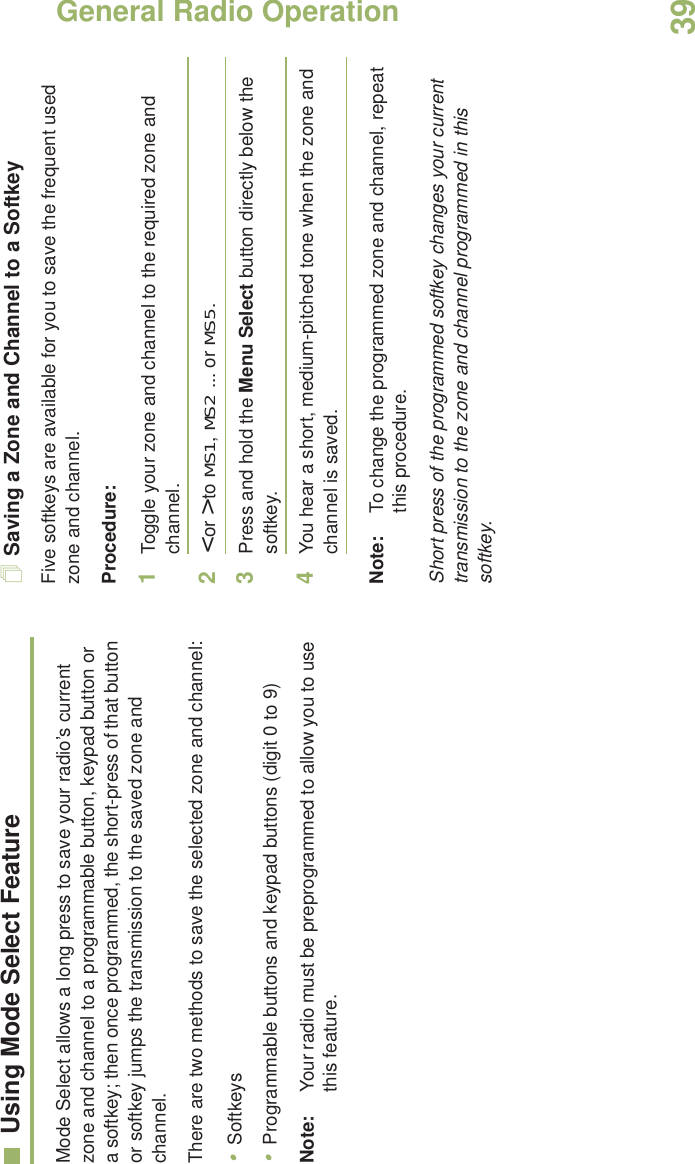 General Radio OperationEnglish39Using Mode Select FeatureMode Select allows a long press to save your radio’s current zone and channel to a programmable button, keypad button or a softkey; then once programmed, the short-press of that button or softkey jumps the transmission to the saved zone and channel.There are two methods to save the selected zone and channel:•Softkeys•Programmable buttons and keypad buttons (digit 0 to 9)Note: Your radio must be preprogrammed to allow you to use this feature.Saving a Zone and Channel to a SoftkeyFive softkeys are available for you to save the frequent used zone and channel. Procedure:1Toggle your zone and channel to the required zone and channel.2&lt; or &gt; to MS1, MS2 ... or MS5.3Press and hold the Menu Select button directly below the softkey.4You hear a short, medium-pitched tone when the zone and channel is saved.Note: To change the programmed zone and channel, repeat this procedure.Short press of the programmed softkey changes your current transmission to the zone and channel programmed in this softkey.