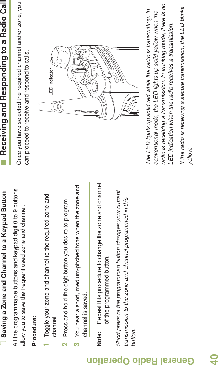General Radio OperationEnglish40Saving a Zone and Channel to a Keypad ButtonAll the programmable buttons and keypad digit 0 to 9 buttons allow you to save the frequent used zone and channel.Procedure:1Toggle your zone and channel to the required zone and channel.2Press and hold the digit button you desire to program.3You hear a short, medium-pitched tone when the zone and channel is saved.Note: Repeat this procedure to change the zone and channel of the programmed button.Short press of the programmed button changes your current transmission to the zone and channel programmed in this button.Receiving and Responding to a Radio CallOnce you have selected the required channel and/or zone, you can proceed to receive and respond to calls. The LED lights up solid red while the radio is transmitting. In conventional mode, the LED lights up solid yellow when the radio is receiving a transmission. In trunking mode, there is no LED indication when the radio receives a transmission.If the radio is receiving a secure transmission, the LED blinks yellow.LED Indicator