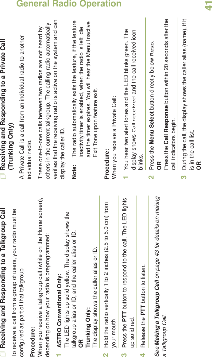 General Radio OperationEnglish41Receiving and Responding to a Talkgroup CallTo receive a call from a group of users, your radio must be configured as part of that talkgroup.Procedure:When you receive a talkgroup call (while on the Home screen), depending on how your radio is preprogrammed:1ASTRO Conventional Only:The LED lights up solid yellow. The display shows the talkgroup alias or ID, and the caller alias or ID.ORTrunking Only:The display shows the caller alias or ID.2Hold the radio vertically 1 to 2 inches (2.5 to 5.0 cm) from your mouth. 3Press the PTT button to respond to the call. The LED lights up solid red. 4Release the PTT button to listen.See Making a Talkgroup Call on page 43 for details on making a Talkgroup Call.Receiving and Responding to a Private Call (Trunking Only)A Private Call is a call from an individual radio to another individual radio.These one-to-one calls between two radios are not heard by others in the current talkgroup. The calling radio automatically verifies that the receiving radio is active on the system and can display the caller ID.Note: The radio automatically exits the feature, if the feature inactivity timer is enabled, when the radio is left idle and the timer expires. You will hear the Menu Inactive Exit Tone upon feature exit.Procedure:When you receive a Private Call:1You hear two alert tones and the LED blinks green. The display shows Call received and the call received icon blinks.2Press the Menu Select button directly below Resp.ORPress the Call Response button within 20 seconds after the call indicators begin.3During the call, the display shows the caller alias (name), if it is in the call list.OR