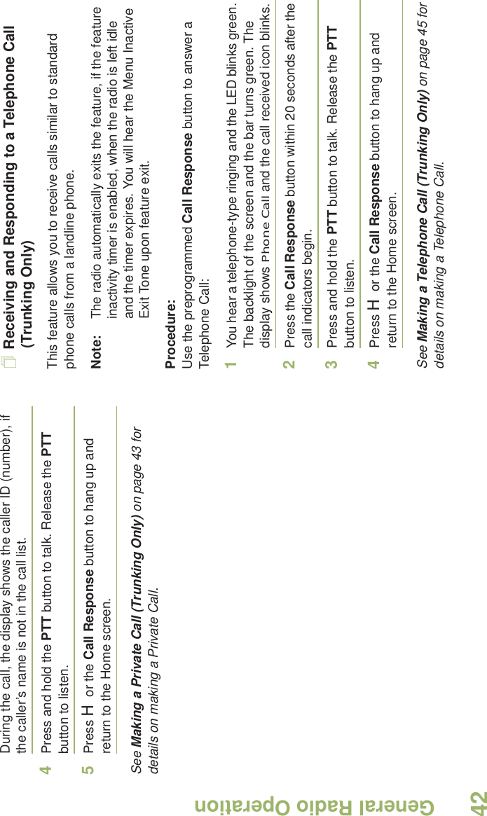 General Radio OperationEnglish42During the call, the display shows the caller ID (number), if the caller’s name is not in the call list.4Press and hold the PTT button to talk. Release the PTT button to listen.5Press H or the Call Response button to hang up and return to the Home screen.See Making a Private Call (Trunking Only) on page 43 for details on making a Private Call.Receiving and Responding to a Telephone Call (Trunking Only)This feature allows you to receive calls similar to standard phone calls from a landline phone.Note: The radio automatically exits the feature, if the feature inactivity timer is enabled, when the radio is left idle and the timer expires. You will hear the Menu Inactive Exit Tone upon feature exit.Procedure:Use the preprogrammed Call Response button to answer a Telephone Call:1You hear a telephone-type ringing and the LED blinks green. The backlight of the screen and the bar turns green. The display shows Phone Call and the call received icon blinks.2Press the Call Response button within 20 seconds after the call indicators begin.3Press and hold the PTT button to talk. Release the PTT button to listen.4Press H or the Call Response button to hang up and return to the Home screen.See Making a Telephone Call (Trunking Only) on page 45 for details on making a Telephone Call.