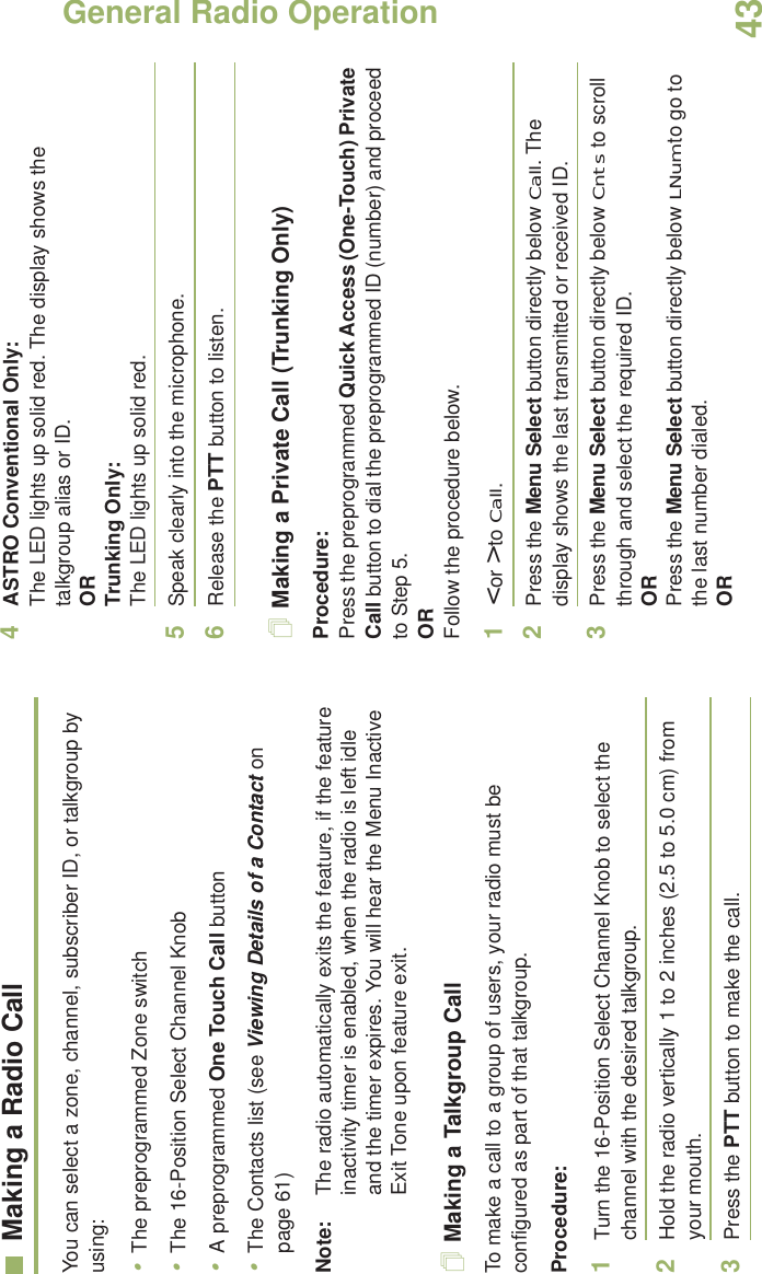 General Radio OperationEnglish43Making a Radio CallYou can select a zone, channel, subscriber ID, or talkgroup by using:•The preprogrammed Zone switch•The 16-Position Select Channel Knob•A preprogrammed One Touch Call button•The Contacts list (see Viewing Details of a Contact on page 61)Note: The radio automatically exits the feature, if the feature inactivity timer is enabled, when the radio is left idle and the timer expires. You will hear the Menu Inactive Exit Tone upon feature exit.Making a Talkgroup CallTo make a call to a group of users, your radio must be configured as part of that talkgroup.Procedure:1Turn the 16-Position Select Channel Knob to select the channel with the desired talkgroup. 2Hold the radio vertically 1 to 2 inches (2.5 to 5.0 cm) from your mouth.3Press the PTT button to make the call. 4ASTRO Conventional Only:The LED lights up solid red. The display shows the talkgroup alias or ID.OR Trunking Only:The LED lights up solid red.5Speak clearly into the microphone.6Release the PTT button to listen.Making a Private Call (Trunking Only)Procedure:Press the preprogrammed Quick Access (One-Touch) Private Call button to dial the preprogrammed ID (number) and proceed to Step 5. ORFollow the procedure below. 1&lt; or &gt; to Call.2Press the Menu Select button directly below Call. The display shows the last transmitted or received ID.3Press the Menu Select button directly below Cnts to scroll through and select the required ID.ORPress the Menu Select button directly below LNum to go to the last number dialed.OR