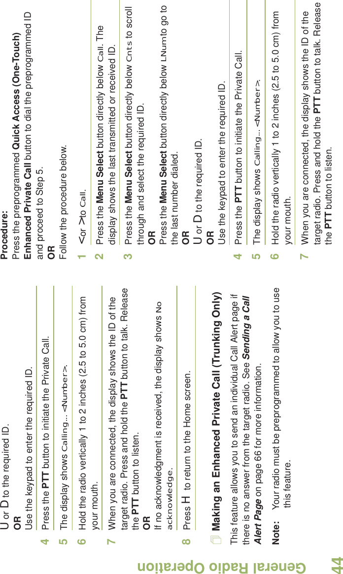 General Radio OperationEnglish44U or D to the required ID.ORUse the keypad to enter the required ID.4Press the PTT button to initiate the Private Call.5The display shows Calling... &lt;Number&gt;.6Hold the radio vertically 1 to 2 inches (2.5 to 5.0 cm) from your mouth.7When you are connected, the display shows the ID of the target radio. Press and hold the PTT button to talk. Release the PTT button to listen.ORIf no acknowledgment is received, the display shows No acknowledge.8Press H to return to the Home screen.Making an Enhanced Private Call (Trunking Only)This feature allows you to send an individual Call Alert page if there is no answer from the target radio. See Sending a Call Alert Page on page 66 for more information.Note: Your radio must be preprogrammed to allow you to use this feature.Procedure:Press the preprogrammed Quick Access (One-Touch) Enhanced Private Call button to dial the preprogrammed ID and proceed to Step 5. ORFollow the procedure below. 1&lt; or &gt; to Call.2Press the Menu Select button directly below Call. The display shows the last transmitted or received ID.3Press the Menu Select button directly below Cnts to scroll through and select the required ID.ORPress the Menu Select button directly below LNum to go to the last number dialed.ORU or D to the required ID.ORUse the keypad to enter the required ID.4Press the PTT button to initiate the Private Call.5The display shows Calling... &lt;Number&gt;.6Hold the radio vertically 1 to 2 inches (2.5 to 5.0 cm) from your mouth.7When you are connected, the display shows the ID of the target radio. Press and hold the PTT button to talk. Release the PTT button to listen.
