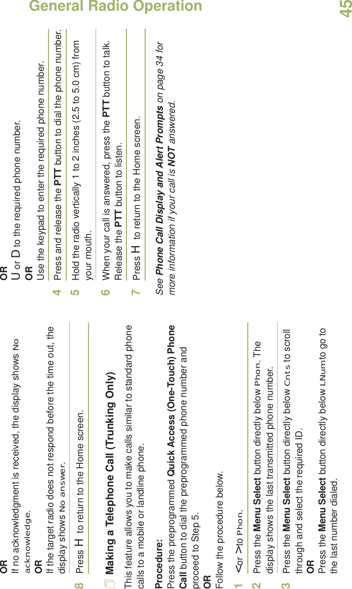 General Radio OperationEnglish45ORIf no acknowledgment is received, the display shows No acknowledge.ORIf the target radio does not respond before the time out, the display shows No answer.8Press H to return to the Home screen.Making a Telephone Call (Trunking Only)This feature allows you to make calls similar to standard phone calls to a mobile or landline phone.Procedure:Press the preprogrammed Quick Access (One-Touch) Phone Call button to dial the preprogrammed phone number and proceed to Step 5. ORFollow the procedure below. 1&lt; or &gt; to Phon.2Press the Menu Select button directly below Phon. The display shows the last transmitted phone number.3Press the Menu Select button directly below Cnts to scroll through and select the required ID.ORPress the Menu Select button directly below LNum to go to the last number dialed.ORU or D to the required phone number.ORUse the keypad to enter the required phone number.4Press and release the PTT button to dial the phone number.5Hold the radio vertically 1 to 2 inches (2.5 to 5.0 cm) from your mouth.6When your call is answered, press the PTT button to talk. Release the PTT button to listen.7Press H to return to the Home screen.See Phone Call Display and Alert Prompts on page 34 for more information if your call is NOT answered.