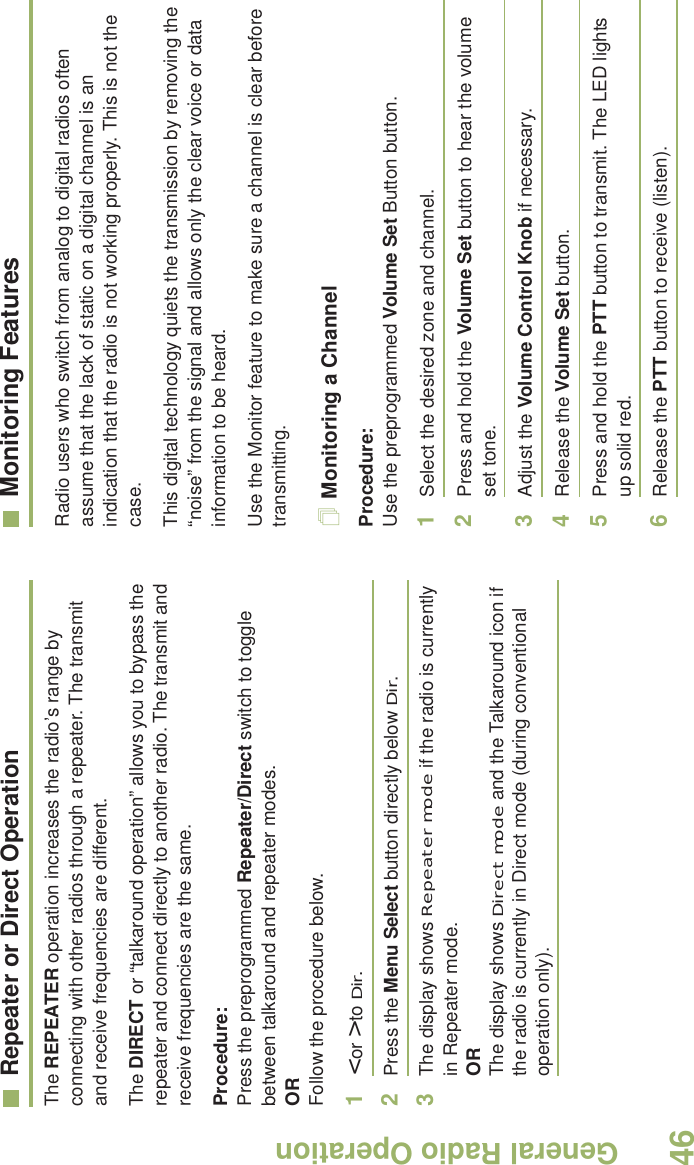 General Radio OperationEnglish46Repeater or Direct OperationThe REPEATER operation increases the radio’s range by connecting with other radios through a repeater. The transmit and receive frequencies are different.The DIRECT or “talkaround operation” allows you to bypass the repeater and connect directly to another radio. The transmit and receive frequencies are the same.Procedure:Press the preprogrammed Repeater/Direct switch to toggle between talkaround and repeater modes.ORFollow the procedure below.1&lt; or &gt; to Dir.2Press the Menu Select button directly below Dir.3The display shows Repeater mode if the radio is currently in Repeater mode. ORThe display shows Direct mode and the Talkaround icon if the radio is currently in Direct mode (during conventional operation only).Monitoring FeaturesRadio users who switch from analog to digital radios often assume that the lack of static on a digital channel is an indication that the radio is not working properly. This is not the case. This digital technology quiets the transmission by removing the “noise” from the signal and allows only the clear voice or data information to be heard.Use the Monitor feature to make sure a channel is clear before transmitting.Monitoring a ChannelProcedure:Use the preprogrammed Volume Set Button button.1Select the desired zone and channel.2Press and hold the Volume Set button to hear the volume set tone.3Adjust the Volume Control Knob if necessary.4Release the Volume Set button.5Press and hold the PTT button to transmit. The LED lights up solid red.6Release the PTT button to receive (listen).